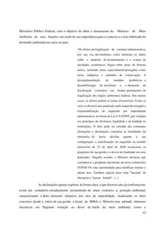12
Ministério Público Federal, com o objetivo de obter o afastamento do Ministro de Meio
Ambiente de suas funções, em razão de sua importância para o contexto e a teia imbricada do
desmonte ambiental em curso no país:
“Os efeitos da fragilização da estrutura administrativa,
por sua vez, são imediatos, como mostram os dados
sobre o aumento do desmatamento e o avanço de
atividades econômicas ilegais sobre áreas de floresta
nativa, incluindo áreas especialmente protegidas, como
terras indígenas e unidades de conservação. A
desregulamentação de medidas proibitivas, a
desmobilização de servidores e o desmonte da
fiscalização consistem em frentes permanentes de
fragilização dos órgãos ambientais federais. Em muitos
casos, os efeitos podem se tornar irreversíveis. Como se
verá, os diversos atos praticados pelo requerido ensejam a
responsabilização do requerido por improbidade
administrativa, na forma da Lei nº 8.429/92, por violação
aos princípios da eficiência, legalidade e da lealdade às
instituições. O dolo pode ser extraído das constantes
afirmações e declarações contrárias às finalidades do
ministério. Se havia dúvidas quanto à sua
configuração, a manifestação do requerido na reunião
ministerial de 22 de abril de 2020 escancarou os
propósitos de sua gestão e o desvio de finalidade nos atos
praticados. Naquela ocasião, o Ministro declarou que
considerava a pandemia decorrente do novo coronavírus
COVID-19) uma oportunidade para modificar normas e
adotar atos. Também sugeriu fazer uma "baciada" de
alterações e "passar boiada". (...)
As declarações apenas expõem, de forma clara, o que diversos atos já confirmavam:
existe um verdadeiro encadeamento premeditado de atuar contrário à proteção ambiental,
caracterizando o dolo, elemento subjetivo dos atos de improbidade. Analisando os fatos
concretos, desde o início de sua gestão à frente do MMA, o Ministro tem adotado inúmeras
iniciativas em flagrante violação ao dever de tutela do meio ambiente, como a
 