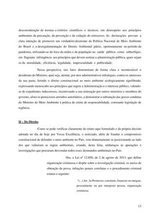 13
desconsideração de normas e critérios científicos e técnicos, em desrespeito aos princípios
ambientais da precaução, da prevenção e da vedação do retrocesso. As declarações provam a
clara intenção de promover um verdadeiro desmonte da Política Nacional de Meio Ambiente
do Brasil e a desregulamentação do Direito Ambiental pátrio, oportunamente no período da
pandemia, utilizando-se do foco da mídia e da população na saúde pública como subterfúgio,
em flagrante infringência aos princípios que devem nortear a administração pública, quais sejam
os da moralidade, eficiência, legalidade, impessoalidade e publicidade.
Nessa perspectiva, tais fatos demonstram de forma clara e incontestável o
desiderato do Ministro, qual seja, atentar, por atos administrativos infralegais, contra os interesses
da sua pasta, ferindo o direito constitucional ao meio ambiente ecologicamente equilibrado,
expressando menoscabo aos princípios que regem a Administração e o interesse público, valendo-
se de expedientes indecorosos, incentivando a sua reiteração por outros ministros e membros do
governo, afora os perniciosos arroubos autoritários, a demonstrar a subsunção das graves condutas
do Ministro do Meio Ambiente à prática de crime de responsabilidade, consoante legislação de
regência.
II – Do Direito.
Como se pode verificar claramente do relato aqui formulado e da própria decisão
adotada no dia de hoje por Vossa Excelência, o noticiado, além de fraudar o compromisso
constitucional de defender o meio ambiente no País, vem diuturnamente se posicionando ao lado
dos que vulneram as regras ambientais, criando, desta feita, embaraços às apurações e
investigações que procuram desvendar todos esses desmandos ambientais no País.
Ora, a Lei nº 12.850, de 2 de agosto de 2013, que define
organização criminosa e dispõe sobre a investigação criminal, os meios de
obtenção da prova, infrações penais correlatas e o procedimento criminal
estatui o seguinte:
“(...) Art. 2o Promover, constituir, financiar ou integrar,
pessoalmente ou por interposta pessoa, organização
criminosa:
 