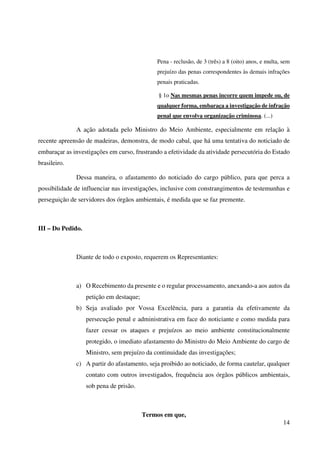 14
Pena - reclusão, de 3 (três) a 8 (oito) anos, e multa, sem
prejuízo das penas correspondentes às demais infrações
penais praticadas.
§ 1o Nas mesmas penas incorre quem impede ou, de
qualquer forma, embaraça a investigação de infração
penal que envolva organização criminosa. (...)
A ação adotada pelo Ministro do Meio Ambiente, especialmente em relação à
recente apreensão de madeiras, demonstra, de modo cabal, que há uma tentativa do noticiado de
embaraçar as investigações em curso, frustrando a efetividade da atividade persecutória do Estado
brasileiro.
Dessa maneira, o afastamento do noticiado do cargo público, para que perca a
possibilidade de influenciar nas investigações, inclusive com constrangimentos de testemunhas e
perseguição de servidores dos órgãos ambientais, é medida que se faz premente.
III – Do Pedido.
Diante de todo o exposto, requerem os Representantes:
a) O Recebimento da presente e o regular processamento, anexando-a aos autos da
petição em destaque;
b) Seja avaliado por Vossa Excelência, para a garantia da efetivamente da
persecução penal e administrativa em face do noticiante e como medida para
fazer cessar os ataques e prejuízos ao meio ambiente constitucionalmente
protegido, o imediato afastamento do Ministro do Meio Ambiente do cargo de
Ministro, sem prejuízo da continuidade das investigações;
c) A partir do afastamento, seja proibido ao noticiado, de forma cautelar, qualquer
contato com outros investigados, frequência aos órgãos públicos ambientais,
sob pena de prisão.
Termos em que,
 