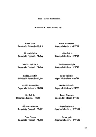 15
Pede e espera deferimento.
Brasília (DF), 19 de maio de 2021.
Bohn Gass
Deputado Federal – PT/RS
Airton Faleiro
Deputado Federal – PT/PA
Afonso Florence
Deputado Federal – PT/BA
Gleisi Hoffmann
Deputada Federal – PT/PR
Nilto Tatto
Deputado Federal – PT/SP
Arlindo Chinaglia
Deputado Federal – PT/SP
Carlos Zarattini
Deputado Federal – PT/SP
Paulo Teixeira
Deputado Federal – PT/SP
Natália Bonavides
Deputada Federal – PT/RN
Rui Falcão
Deputado Federal - PT/SP
Helder Salomão
Deputado Federal – PT/ES
Paulo Pimenta
Deputado Federal - PT/RS
Alencar Santana
Deputado Federal – PT/SP
Rogério Correia
Deputado Federal – PT/MG
Zeca Dirceu
Deputado Federal – PT/PR
Padre João
Deputado Federal – PT/MG
 