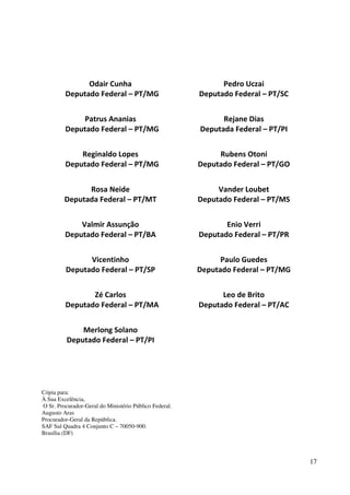 17
Odair Cunha
Deputado Federal – PT/MG
Patrus Ananias
Deputado Federal – PT/MG
Reginaldo Lopes
Deputado Federal – PT/MG
Rosa Neide
Deputada Federal – PT/MT
Valmir Assunção
Deputado Federal – PT/BA
Vicentinho
Deputado Federal – PT/SP
Zé Carlos
Deputado Federal – PT/MA
Merlong Solano
Deputado Federal – PT/PI
Pedro Uczai
Deputado Federal – PT/SC
Rejane Dias
Deputada Federal – PT/PI
Rubens Otoni
Deputado Federal – PT/GO
Vander Loubet
Deputado Federal – PT/MS
Enio Verri
Deputado Federal – PT/PR
Paulo Guedes
Deputado Federal – PT/MG
Leo de Brito
Deputado Federal – PT/AC
Cópia para:
À Sua Excelência,
O Sr. Procurador-Geral do Ministério Público Federal.
Augusto Aras
Procurador-Geral da República.
SAF Sul Quadra 4 Conjunto C – 70050-900.
Brasília (DF)
 