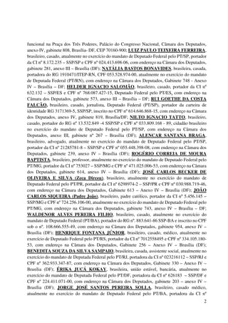 2
funcional na Praça dos Três Poderes, Palácio do Congresso Nacional, Câmara dos Deputados,
anexo IV, gabinete 808, Brasília- DF, CEP 70160-900; LUIZ PAULO TEIXEIRA FERREIRA,
brasileiro, casado, atualmente no exercício do mandato de Deputado Federal pelo PT/SP, portador
da CI nº 8.172.235 – SSP/SP e CPF nº 024.413.698-06, com endereço na Câmara dos Deputados,
gabinete 281, anexo III – Brasília (DF); NATÁLIA BASTOS BONAVIDES, brasileira, casada,
portadora do RG 1910471/ITEP-RN, CPF 053.528.974-00, atualmente no exercício do mandato
de Deputada Federal (PT/RN), com endereço na Câmara dos Deputados, Gabinete 748 - Anexo
IV – Brasília – DF; HELDER IGNACIO SALOMÃO, brasileiro, casado, portador da CI nº
632.132 – SSP/ES e CPF nº 768.087.427-15, Deputado Federal pelo PT/ES, com endereço na
Câmara dos Deputados, gabinete 573, anexo III – Brasília – DF; RUI GOETHE DA COSTA
FALCÃO, brasileiro, casado, jornalista, Deputado Federal (PT/SP), portador da carteira de
identidade RG 3171369-5, SSP/SP, inscrito no CPF nº 614.646.868-15, com endereço na Câmara
dos Deputados, anexo IV, gabinete 819, Brasília/DF; NILTO IGNACIO TATTO, brasileiro,
casado, portador do RG nº 13.532.849 -4 SSP/SP e CPF nº 033.809.168 - 89, cidadão brasileiro
no exercício do mandato de Deputado Federal pelo PT/SP, com endereço na Câmara dos
Deputados, anexo III, gabinete nº 267 – Brasília (DF); ALENCAR SANTANA BRAGA,
brasileiro, advogado, atualmente no exercício do mandato de Deputado Federal pelo PT/SP,
portador da CI nº 21285781-8 – SSP/SP e CPF nº 055.448.398-08, com endereço na Câmara dos
Deputados, gabinete 239, anexo IV – Brasília (DF); ROGÉRIO CORREIA DE MOURA
BAPTISTA, brasileiro, professor, atualmente no exercício do mandato de Deputado Federal pelo
PT/MG, portador da CI nº 753027 – SSP/MG e CPF nº 471.025.006-53, com endereço na Câmara
dos Deputados, gabinete 614, anexo IV – Brasília (DF); JOSÉ CARLOS BECKER DE
OLIVEIRA E SILVA (Zeca Dirceu), brasileiro, atualmente no exercício do mandato de
Deputado Federal pelo PT/PR, portador da CI nº 6298974-2 – SSP/PR e CPF nº 030.988.719-46,
com endereço na Câmara dos Deputados, Gabinete 613 – Anexo IV – Brasília (DF); JOÃO
CARLOS SIQUEIRA (Padre João), brasileiro, padre católico, portador da CI nº 5.456.145 –
SSP/MG e CPF nº 724.256.106-00, atualmente no exercício do mandato de Deputado Federal pelo
PT/MG, com endereço na Câmara dos Deputados, gabinete 743, anexo IV – Brasília – DF;
WALDENOR ALVES PEREIRA FILHO, brasileiro, casado, atualmente no exercício do
mandato de Deputado Federal (PT/BA), portador do RG nº. 883.641-86 SSP-BA e inscrito no CPF
sob o nº. 108.666.555-49, com endereço na Câmara dos Deputados, gabinete 954, anexo IV –
Brasília (DF); HENRIQUE FONTANA JÚNIOR, brasileiro, casado, médico, atualmente no
exercício de Deputado Federal pelo PT/RS, portador da CI nº 7012558495 e CPF nº 334.105.180-
53, com endereço na Câmara dos Deputados, Gabinete 256 – Anexo IV – Brasília (DF);
BENEDITA SOUZA DA SILVA SAMPAIO, brasileira, casada, assistente social, atualmente no
exercício do mandato de Deputada Federal pelo PT/RJ, portadora da CI nº 023216112 – SSP/RJ e
CPF nº 362.933.347-87, com endereço na Câmara dos Deputados, Gabinete 330 – Anexo IV –
Brasília (DF); ÉRIKA JUCÁ KOKAY, brasileira, união estável, bancária, atualmente no
exercício do mandato de Deputada Federal pelo PT/DF, portadora da CI nº 626183 – SSP/DF e
CPF nº 224.411.071-00, com endereço na Câmara dos Deputados, gabinete 203 – anexo IV –
Brasília (DF); JORGE JOSÉ SANTOS PEREIRA SOLLA, brasileiro, casado médico,
atualmente no exercício do mandato de Deputado Federal pelo PT/BA, portadora da CI nº
 