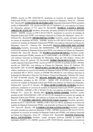 4
SSP/BA, inscrito no CPF 159633305-72, atualmente no exercício do mandato de Deputado
Federal pelo PT/BA, com endereço funcional na Câmara dos Deputados, Anexo IV – Gabinete
642 - Brasília/DF; LUIZIANNE DE OLIVEIRA LINS, Deputada Federal pelo PT/CE, portadora
do RG nº 95002402951 - CE, inscrita no CPF sob o nº 382085633-15, com endereço na Câmara
dos Deputados, gabinete nº 713, anexo IV, Brasília/DF; MARÍLIA VALENÇA ROCHA
ARRAES DE ALENCAR, brasileira, divorciada, advogada, portadora da carteira de identidade
588294 – SDS/PE, inscrito no CPF 8 051.617.044-97, atualmente no exercício do mandato de
Deputada Federal pelo PT/PE, com endereço funcional na Câmara dos Deputados, Anexo IV –
Gabinete 654 - Brasília/DF; ODAIR JOSÉ DA CUNHA, brasileiro, casado, advogado, portador
da carteira de identidade M723658 – SSP/MG, inscrito no CPF 948.923.936-49, atualmente no
exercício do mandato de Deputado Federal pelo PT/MG, com endereço funcional na Câmara dos
Deputados, Anexo IV – Gabinete 556 - Brasília/DF; PAULO FERNANDO DOS SANTOS
(PAULÃO), brasileiro, divorciado, RG 266808/SSPAL, CPF 144.332.904-59, atualmente no
exercício do mandato de Deputado Federal pelo PT/AL com endereço na Câmara dos Deputados,
Gabinete 366 - Anexo III – Brasília – DF; PATRUS ANANIAS DE SOUZA, brasileiro, casado,
deputado federal pelo PT/MG, portador da CI 11889329/MG, e do CPF/MF nº 174.864.406- 87,
com endereço funcional na Esplanada dos Ministérios, Praça dos Três Poderes, Câmara dos
Deputados, Anexo IV, gabinete 720, Brasília/DF; PEDRO FRANCISCO UCZAI, brasileiro,
casado, deputado federal pelo PT/SC, inscrito no CPF 477.218.559-34, portador do RG 1.499.882,
nascido em 10/03/1962, com endereço na Câmara dos Deputado, Anexo IV, Gabinete 229,
Brasília/DF, CEP: 70.160-900; REGINALDO LÁZARO DE OLIVEIRA LOPES, brasileiro,
solteiro, atualmente no exercício do mandato de Deputado Federal (PT/MG), portador da carteira
de identidade RG nº 387321, inscrito no CPF/MF 903.308.626-34, com endereço funcional na
Esplanada dos Ministérios, Praça dos Três Poderes, Câmara dos Deputados, Gabinete 426, Anexo
IV CEP 70.160-900, Brasília, DF; REJANE RIBEIRO SOUSA DIAS, brasileira, casada,
administradora, portadora do RG 1191348 – SSP/PI, CPF 421.055.603-34, atualmente no
exercício do mandato de Deputada Federal pelo PT/PI com endereço na Câmara dos Deputados,
Gabinete 624 - Anexo IV 10 – Brasília – DF; ROSA NEIDE SANDES DE ALMEIDA, brasileira,
professora, atualmente no exercício do mandato de Deputada Federal pelo PT/MT, portadora da
CI nº 12055956 – SSP/MT e CPF nº 295.863.721-20, com endereço na Câmara dos Deputados,
Gabinete 371 – Anexo III – Brasília (DF); RUBENS OTONI GOMIDE, brasileiro, casado,
portador do RG 356545/SSP-GO , CPF 133.347.271-49, atualmente no exercício do mandato de
Deputado Federal pelo PT/GO, com endereço na Câmara dos Deputados, Anexo IV gab. 501 –
Brasília – DF; VALMIR CARLOS DA ASSUNÇÃO (Valmir Assunção), brasileiro, agricultor,
portador da CI nº 1.320.479.189 – SSP/BA e CPF nº 023.333.148-42, atualmente no exercício do
mandato de Deputado Federal pelo PT/BA, com domicílio na Câmara dos Deputados – Gabinete
739 – Anexo IV – Brasília – DF; VANDER LUIZ DOS SANTOS LOUBET, brasileiro, casado,
advogado, portador da carteira de identidade 173990 – SSP/MS, inscrito no CPF 322.477.531-91,
atualmente no exercício do mandato de Deputado Federal pelo PT/MS, com endereço funcional
na Câmara dos Deputados, Anexo IV – Gabinete 838 - Brasília/DF; VICENTE PAULO DA
SILVA (VICENTINHO), brasileiro, casado, advogado, professor, portador da carteira de
identidade 10240771- 11 x SSP/SP, inscrito no CPF 129.953.984-04, atualmente no exercício do
 