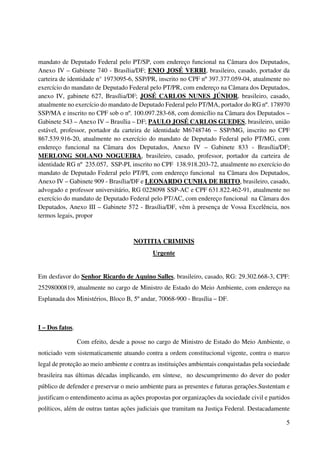 5
mandato de Deputado Federal pelo PT/SP, com endereço funcional na Câmara dos Deputados,
Anexo IV – Gabinete 740 - Brasília/DF; ENIO JOSÉ VERRI, brasileiro, casado, portador da
carteira de identidade n° 1973095-6, SSP/PR, inscrito no CPF nº 397.377.059-04, atualmente no
exercício do mandato de Deputado Federal pelo PT/PR, com endereço na Câmara dos Deputados,
anexo IV, gabinete 627, Brasília/DF; JOSÉ CARLOS NUNES JÚNIOR, brasileiro, casado,
atualmente no exercício do mandato de Deputado Federal pelo PT/MA, portador do RG nº. 178970
SSP/MA e inscrito no CPF sob o nº. 100.097.283-68, com domicílio na Câmara dos Deputados –
Gabinete 543 – Anexo IV – Brasília – DF; PAULO JOSÉ CARLOS GUEDES, brasileiro, união
estável, professor, portador da carteira de identidade M6748746 – SSP/MG, inscrito no CPF
867.539.916-20, atualmente no exercício do mandato de Deputado Federal pelo PT/MG, com
endereço funcional na Câmara dos Deputados, Anexo IV – Gabinete 833 - Brasília/DF;
MERLONG SOLANO NOGUEIRA, brasileiro, casado, professor, portador da carteira de
identidade RG nº 235.057, SSP-PI, inscrito no CPF 138.918.203-72, atualmente no exercício do
mandato de Deputado Federal pelo PT/PI, com endereço funcional na Câmara dos Deputados,
Anexo IV – Gabinete 909 - Brasília/DF e LEONARDO CUNHA DE BRITO, brasileiro, casado,
advogado e professor universitário, RG 0228098 SSP-AC e CPF 631.822.462-91, atualmente no
exercício do mandato de Deputado Federal pelo PT/AC, com endereço funcional na Câmara dos
Deputados, Anexo III – Gabinete 572 - Brasília/DF, vêm à presença de Vossa Excelência, nos
termos legais, propor
NOTITIA CRIMINIS
Urgente
Em desfavor do Senhor Ricardo de Aquino Salles, brasileiro, casado, RG: 29.302.668-3, CPF:
25298000819, atualmente no cargo de Ministro de Estado do Meio Ambiente, com endereço na
Esplanada dos Ministérios, Bloco B, 5º andar, 70068-900 - Brasília – DF.
I – Dos fatos.
Com efeito, desde a posse no cargo de Ministro de Estado do Meio Ambiente, o
noticiado vem sistematicamente atuando contra a ordem constitucional vigente, contra o marco
legal de proteção ao meio ambiente e contra as instituições ambientais conquistadas pela sociedade
brasileira nas últimas décadas implicando, em síntese, no descumprimento do dever do poder
público de defender e preservar o meio ambiente para as presentes e futuras gerações.Sustentam e
justificam o entendimento acima as ações propostas por organizações da sociedade civil e partidos
políticos, além de outras tantas ações judiciais que tramitam na Justiça Federal. Destacadamente
 