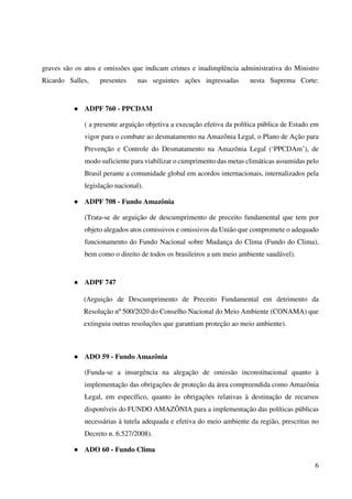 6
graves são os atos e omissões que indicam crimes e inadimplência administrativa do Ministro
Ricardo Salles, presentes nas seguintes ações ingressadas nesta Suprema Corte:
● ADPF 760 - PPCDAM
( a presente arguição objetiva a execução efetiva da política pública de Estado em
vigor para o combate ao desmatamento na Amazônia Legal, o Plano de Ação para
Prevenção e Controle do Desmatamento na Amazônia Legal (‘PPCDAm’), de
modo suficiente para viabilizar o cumprimento das metas climáticas assumidas pelo
Brasil perante a comunidade global em acordos internacionais, internalizados pela
legislação nacional).
● ADPF 708 - Fundo Amazônia
(Trata-se de arguição de descumprimento de preceito fundamental que tem por
objeto alegados atos comissivos e omissivos da União que compromete o adequado
funcionamento do Fundo Nacional sobre Mudança do Clima (Fundo do Clima),
bem como o direito de todos os brasileiros a um meio ambiente saudável).
● ADPF 747
(Arguição de Descumprimento de Preceito Fundamental em detrimento da
Resolução nº 500/2020 do Conselho Nacional do Meio Ambiente (CONAMA) que
extinguiu outras resoluções que garantiam proteção ao meio ambiente).
● ADO 59 - Fundo Amazônia
(Funda-se a insurgência na alegação de omissão inconstitucional quanto à
implementação das obrigações de proteção da área compreendida como Amazônia
Legal, em específico, quanto às obrigações relativas à destinação de recursos
disponíveis do FUNDO AMAZÔNIA para a implementação das políticas públicas
necessárias à tutela adequada e efetiva do meio ambiente da região, prescritas no
Decreto n. 6.527/2008).
● ADO 60 - Fundo Clima
 