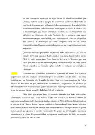 7
(os atos comissivos apontados na Ação Direta de Inconstitucionalidade por
Omissão, incluem-se: (i) a redução dos orçamentos e dotações relacionadas ao
controle do desmatamento e ao fomento de formas sustentáveis de produção; (ii) o
licenciamento de obras de infraestrutura, sem adequada avaliação de impacto; (iii)
a desestruturação dos órgãos ambientais federais; (iv) o esvaziamento das
atribuições do Ministério do Meio Ambiente; (v) a nomeação para cargos
importantes de pessoas sem afinidade com a área ambiental; (vi) orientação pública
para cessação da demarcação de Terras Indígenas; além de (vii) cortes
orçamentários na política ambiental ainda maiores do que os que vinham ocorrendo
no passado.
Quanto às omissões apresentadas na presente ADO, destacam-se: (i) a falta de
reuniões do Comitê Gestor do Fundo, mantido inoperante durante todo o ano de
2019; (ii) a não aprovação do Plano Anual de Aplicação de Recursos, quer para
2019, quer para 2020; (iii) a manutenção de “vultosos recursos ‘em caixa’ com a
rubrica específica de financiar ações voltadas à mitigação de emergências
climáticas).
Permeando essa constelação de denúncias e petições, há poucos dias o país se
deparou com mais uma revelação extremamente grave envolvendo o Ministro Salles. Trata-se da
notícia-crime da formulada pelo delegado Alexandre Saraiva, ex-superintendente da Polícia
Federal no Amazonas, na qual aporta extensa documentação comprobatória da inferência do
Ministro em favor de madeireiros que agem à margem da lei na extração de madeira na Amazônia
e que haviam sido alvo de operações da Polícia Federal. o Ministro,
Todos esses gravíssimos fatos devidamente abordados nas ações supracitadas,
culminaram, na data de hoje (19 de maio de 2021), com a decisão, de Vossa Excelência, de
determinar a quebra de sigilos bancário e fiscal do ministro do Meio Ambiente, Ricardo Salles, e
o afastamento de Eduardo Bim do cargo de presidente do Instituto Brasileiro do Meio Ambiente e
dos Recursos Naturais Renováveis (Ibama), bem como determinou o desarquivamento de queixa
notícia crime que apontava o suposto cometimento dos crimes de prevaricação e advocacia
administrativa e crimes de responsabilidade em razão de manifestação de Salles em reunião
ministerial ocorrida em abril de 2020.
 