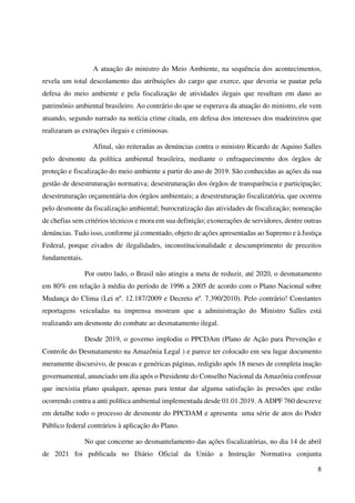 8
A atuação do ministro do Meio Ambiente, na sequência dos acontecimentos,
revela um total descolamento das atribuições do cargo que exerce, que deveria se pautar pela
defesa do meio ambiente e pela fiscalização de atividades ilegais que resultam em dano ao
patrimônio ambiental brasileiro. Ao contrário do que se esperava da atuação do ministro, ele vem
atuando, segundo narrado na notícia crime citada, em defesa dos interesses dos madeireiros que
realizaram as extrações ilegais e criminosas.
Afinal, são reiteradas as denúncias contra o ministro Ricardo de Aquino Salles
pelo desmonte da política ambiental brasileira, mediante o enfraquecimento dos órgãos de
proteção e fiscalização do meio ambiente a partir do ano de 2019. São conhecidas as ações da sua
gestão de desestruturação normativa; desestruturação dos órgãos de transparência e participação;
desestruturação orçamentária dos órgãos ambientais; a desestruturação fiscalizatória, que ocorreu
pelo desmonte da fiscalização ambiental; burocratização das atividades de fiscalização; nomeação
de chefias sem critérios técnicos e mora em sua definição; exonerações de servidores, dentre outras
denúncias. Tudo isso, conforme já comentado, objeto de ações apresentadas ao Supremo e à Justiça
Federal, porque eivados de ilegalidades, inconstitucionalidade e descumprimento de preceitos
fundamentais.
Por outro lado, o Brasil não atingiu a meta de reduzir, até 2020, o desmatamento
em 80% em relação à média do período de 1996 a 2005 de acordo com o Plano Nacional sobre
Mudança do Clima (Lei nº. 12.187/2009 e Decreto nº. 7.390/2010). Pelo contrário! Constantes
reportagens veiculadas na imprensa mostram que a administração do Ministro Salles está
realizando um desmonte do combate ao desmatamento ilegal.
Desde 2019, o governo implodiu o PPCDAm (Plano de Ação para Prevenção e
Controle do Desmatamento na Amazônia Legal ) e parece ter colocado em seu lugar documento
meramente discursivo, de poucas e genéricas páginas, redigido após 18 meses de completa inação
governamental, anunciado um dia após o Presidente do Conselho Nacional da Amazônia confessar
que inexistia plano qualquer, apenas para tentar dar alguma satisfação às pressões que estão
ocorrendo contra a anti política ambiental implementada desde 01.01.2019. A ADPF 760 descreve
em detalhe todo o processo de desmonte do PPCDAM e apresenta uma série de atos do Poder
Público federal contrários à aplicação do Plano.
No que concerne ao desmantelamento das ações fiscalizatórias, no dia 14 de abril
de 2021 foi publicada no Diário Oficial da União a Instrução Normativa conjunta
 