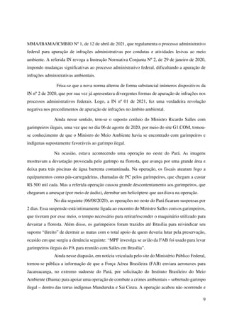 9
MMA/IBAMA/ICMBIO Nº 1, de 12 de abril de 2021, que regulamenta o processo administrativo
federal para apuração de infrações administrativas por condutas e atividades lesivas ao meio
ambiente. A referida IN revoga a Instrução Normativa Conjunta Nº 2, de 29 de janeiro de 2020,
impondo mudanças significativas ao processo administrativo federal, dificultando a apuração de
infrações administrativas ambientais.
Frisa-se que a nova norma alterou de forma substancial inúmeros dispositivos da
IN nº 2 de 2020, que por sua vez já apresentava divergentes formas de apuração de infrações nos
processos administrativos federais. Logo, a IN nº 01 de 2021, fez uma verdadeira revolução
negativa nos procedimentos de apuração de infrações no âmbito ambiental.
Ainda nesse sentido, tem-se o suposto conluio do Ministro Ricardo Salles com
garimpeiros ilegais, uma vez que no dia 06 de agosto de 2020, por meio do site G1.COM, tomou-
se conhecimento de que o Ministro do Meio Ambiente havia se encontrado com garimpeiros e
indígenas supostamente favoráveis ao garimpo ilegal.
Na ocasião, estava acontecendo uma operação no oeste do Pará. As imagens
mostravam a devastação provocada pelo garimpo na floresta, que avança por uma grande área e
deixa para trás piscinas de água barrenta contaminada. Na operação, os fiscais atearam fogo a
equipamentos como pás-carregadeiras, chamadas de PC pelos garimpeiros, que chegam a custar
R$ 500 mil cada. Mas a referida operação causou grande descontentamento aos garimpeiros, que
chegaram a ameaçar (por meio de áudio), derrubar um helicóptero que auxiliava na operação.
No dia seguinte (06/08/2020), as operações no oeste do Pará ficaram suspensas por
2 dias. Essa suspensão está intimamente ligada ao encontro do Ministro Salles com os garimpeiros,
que tiveram por esse meio, o tempo necessário para retirar/esconder o maquinário utilizado para
devastar a floresta. Além disso, os garimpeiros foram trazidos até Brasília para reivindicar seu
suposto “direito” de destruir as matas com o total apoio de quem deveria lutar pela preservação,
ocasião em que surgiu a denúncia seguinte: “MPF investiga se avião da FAB foi usado para levar
garimpeiros ilegais do PA para reunião com Salles em Brasília”.
Ainda nesse diapasão, em notícia veiculada pelo site do Ministério Público Federal,
tornou-se pública a informação de que a Força Aérea Brasileira (FAB) enviara aeronaves para
Jacareacanga, no extremo sudoeste do Pará, por solicitação do Instituto Brasileiro do Meio
Ambiente (Ibama) para apoiar uma operação de combate a crimes ambientais – sobretudo garimpo
ilegal – dentro das terras indígenas Munduruku e Sai Cinza. A operação acabou não ocorrendo e
 