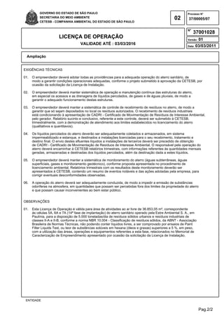 Pag.2/2
GOVERNO DO ESTADO DE SÃO PAULO
SECRETARIA DO MEIO AMBIENTE
CETESB - COMPANHIA AMBIENTAL DO ESTADO DE SÃO PAULO
02
Processo N°
N°
LICENÇA DE OPERAÇÃO
VALIDADE ATÉ : 03/03/2016
Versão: 01
Data: 03/03/2011
37/00005/07
37001028
Ampliação
ENTIDADE
EXIGÊNCIAS TÉCNICAS
01. O empreendedor deverá adotar todas as providências para a adequada operação do aterro sanitário, de
modo a garantir condições operacionais adequadas, conforme o projeto submetido à aprovação da CETESB, por
ocasião da solicitação da Licença de Instalação.
02. O empreendedor deverá manter sistemática de operação e manutenção contínua das estruturas do aterro,
em especial os acessos e as drenagens de líquidos percolados, de gases e de águas pluviais, de modo a
garantir o adequado funcionamento destas estruturas.
03. O empreendedor deverá manter a sistemática de controle de recebimento de resíduos no aterro, de modo a
garantir que só sejam depositados no local os resíduos autorizados. O recebimento de resíduos industriais
está condicionando à apresentação de CADRI - Certificado de Movimentação de Resíduos de Interesse Ambiental,
pelo gerador. Relatório sucinto e conclusivo, referente a este controle, deverá ser submetido à CETESB,
trimestralmente, com a demonstração de atendimento aos limites estabelecidos no licenciamento do aterro
(qualitativos e quantitavos).
04. Os líquidos percolados do aterro deverão ser adequadamente coletados e armazenados, em sistema
impermeabilizado e estanque, e destinados a instalações licenciadas para o seu recebimento, tratamento e
destino final. O envio destes efluentes líquidos a instalações de terceiros deverá ser precedido de obtenção
de CADRI - Certificado de Movimentação de Resíduos de Interesse Ambiental. O responsável pela operação do
aterro deverá encaminhar à CETESB relatórios trimestrais, com informações referentes às quantidades mensais
geradas, armazenadas e destinadas dos líquidos percolados, além da destinação dada a estes líquidos.
05. O empreendedor deverá manter a sistemática de monitoramento do aterro (águas subterrâneas, águas
superficiais, gases e monitoramento geotécnico), conforme proposta apresentada no procedimento de
licenciamento ambiental. Relatórios trimestrais com os resultados deste monitoramento deverão ser
apresentados à CETESB, contendo um resumo de eventos notáveis e das ações adotadas pela empresa, para
corrigir eventuais desconformidades observadas.
06. A operação do aterro deverá ser adequadamente conduzida, de modo a impedir a emissão de substâncias
odoríferas na atmosfera, em quantidades que possam ser percebidas fora dos limites da propriedade do aterro
e que possam causar inconvenientes ao bem estar público.
OBSERVAÇÕES
01. Esta Licença de Operação é válida para área de atividades ao ar livre de 36.853,05 m², correspondente
às células 5A, 6A e 7A (14ª fase de implantação) do aterro sanitário operado pela Estre Ambiental S. A., em
Paulínia, para a disposição de 5.000 toneladas/dia de resíduos sólidos urbanos e resíduos industriais de
classes II-A e II-B, conforme a norma NBR 10.004 - Classificação de resíduos sólidos, da ABNT - Associação
Brasileira de Normas Técnicas, não podendo conter líquidos livres, a ser comprovado por ensaios de Paint
Filter Liquids Test, ou teor de substâncias solúveis em hexana (óleos e graxas) superiores a 5 %, em peso,
com a utilização das áreas, operações e equipamentos referentes a esta fase, relacionados no Memorial de
Caracterização de Empreendimento apresentado por ocasião da solicitação da Licença de Instalação.
 