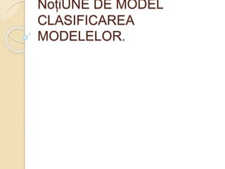 NoțiUNE DE MODEL 
CLASIFICAREA 
MODELELOR. 
 