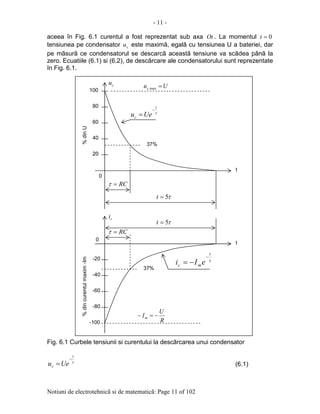 - 11 -
Notiuni de electrotehnicã si de matematicã: Page 11 of 102
aceea în Fig. 6.1 curentul a fost reprezentat sub axa Ot . La momentul 0=t
tensiunea pe condensator cu este maximã, egalã cu tensiunea U a bateriei, dar
pe mãsurã ce condensatorul se descarcã aceastã tensiune va scãdea pãnã la
zero. Ecuatiile (6.1) si (6.2), de descãrcare ale condensatorului sunt reprezentate
în Fig. 6.1.
Fig. 6.1 Curbele tensiunii si curentului la descãrcarea unui condensator
τ
t
c Ueu
−
= (6.1)
2020
40
60
80
100
0
%dincurentulmaxim-Im
t
37%
-20
-40
-60
-80
-100
0
t
cu
ci
Uuc =max.
%dinU
RC=τ
RC=τ
τ5=t
τ5=t
τ
t
mc eIi
−
−=
R
U
Im −=−
37%
τ
t
c Ueu
−
=
 
