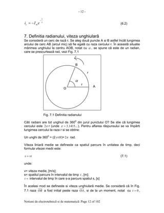 - 12 -
Notiuni de electrotehnicã si de matematicã: Page 12 of 102
τ
t
mc eIi
−
−= (6.2)
7. Definitia radianului, viteza unghiularã
Se considerã un cerc de razã r. Se aleg douã puncte A si B astfel încât lungimea
arcului de cerc AB (arcul mic) sã fie egalã cu raza cercului r. În aceastã situatie
mãrimea unghiului la centru AOB, notat cu α , se spune cã este de un radian,
care se prescurteazã rad, vezi Fig. 7.1
Fig. 7.1 Definitia radianului
Câti radiani are tot unghiul de 3600
din jurul punctului O? Se stie cã lungimea
cercului este π2 r (unde ...1415.3=π ). Pentru aflarea rãspunsului se va împãrti
lungimea cercului la raza r si se obtine:
Un unghi de 3600
= (2π r/r)= π2 rad.
Viteza liniarã medie se defineste ca spatiul parcurs în unitatea de timp, deci
formula vitezei medii este:
vts = (7.1)
unde:
v= viteza medie, [m/s];
s= spatilul parcurs în intervalul de timp t , [m];
=t intervalul de timp în care s-a parcurs spatiul s, [s]
În acelasi mod se defineste si viteza unghiularã medie. Se considerã cã în Fig.
7.1 raza OB a fost initial peste raza OA, si de la un moment, notat cu 0=t ,
A
O
B
r
r
α
 