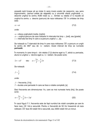 - 13 -
Notiuni de electrotehnicã si de matematicã: Page 13 of 102
aceastã razã începe sã se miste în sens invers acelor de ceasornic, sau sens
trigonometric, (sensul arãtat de sãgeatã) cu o anumitã vitezã unghiularã ω ,
descriid unghiul la centru AOB notat cu α . Similar cu relatia (7.1) rezultã cã
unghiul la centru α descris (parcurs) de raza rotitoarea OB în unitatea de timp
este:
tωα = (7.2)
unde:
=ω viteza unghiularã medie, [rad/s];
=α unghiul parcurs de raza rotitoare în intervalul de timp t , [rad], sau [grade]
=t intervalul de timp în care s-a parcurs unghiul α , [s].
Se noteazã cu T intervalul de timp în care raza rotitoarea OB a parcurs un unghi
la centru de 3600
sau de π2 radiani. Acest interval de timp se numeste
perioadã.
În momentu în care timpul t din relatia (7.2) devine egal cu T, adicã cu perioada,
atunci si unghiul α devine egal cu π2 radiani. Se poate scrie:
Tωπ =2 sau π
π
ω 2
12
TT
== (7.3)
Se noteazã:
T
f
1
= (7.4)
unde:
=f frecventa, [1/s];
=T durata unei perioade în care se face o rotatie completã, [s]
Deci frecventa are dimensiunea 1/s, care se mai numeste hertz [Hz]. Se poate
scrie:
f
TT
ππ
π
ω 22
12
=== (22)
În cazul figurii 7.1, frecventa este de fapt numãrul de rotatii complete pe care le
face raza OB într-o secundã. Pentru o frecventã de 50 Hz înseamnã cã raza
rotitoare OB face 50 rotatii într-o secundã, sau 3000 rotatii într-un minut.
 