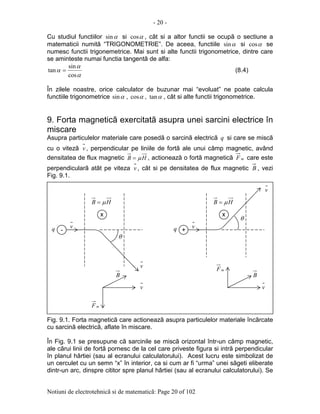 - 20 -
Notiuni de electrotehnicã si de matematicã: Page 20 of 102
Cu studiul functiilor αsin si αcos , cât si a altor functii se ocupã o sectiune a
matematicii numitã “TRIGONOMETRIE”. De aceea, functiile αsin si αcos se
numesc functii trigonemetrice. Mai sunt si alte functii trigonometrice, dintre care
se aminteste numai functia tangentã de alfa:
α
α
α
cos
sin
tan = (8.4)
În zilele noastre, orice calculator de buzunar mai “evoluat” ne poate calcula
functiile trigonometrice αsin , αcos , αtan , cât si alte functii trigonometrice.
9. Forta magneticã exercitatã asupra unei sarcini electrice în
miscare
Asupra particulelor materiale care posedã o sarcinã electricã q si care se miscã
cu o vitezã v , perpendicular pe liniile de fortã ale unui câmp magnetic, având
densitatea de flux magnetic HB µ= , actioneazã o fortã magneticã mF care este
perpendicularã atât pe viteza v , cât si pe densitatea de flux magnetic B , vezi
Fig. 9.1.
Fig. 9.1. Forta magneticã care actioneazã asupra particulelor materiale încãrcate
cu sarcinã electricã, aflate în miscare.
În Fig. 9.1 se presupune cã sarcinile se miscã orizontal într-un câmp magnetic,
ale cãrui linii de fortã pornesc de la cel care priveste figura si intrã perpendicular
în planul hârtiei (sau al ecranului calculatorului). Acest lucru este simbolizat de
un cerculet cu un semn “x” în interior, ca si cum ar fi “urma” unei sãgeti eliberate
dintr-un arc, dinspre cititor spre planul hârtiei (sau al ecranului calculatorului). Se
--
xx
v
HB µ=
q
θ
xx
v
HB µ=
θ
q +q +
v
v
mF
v
B
mF
v
B
 