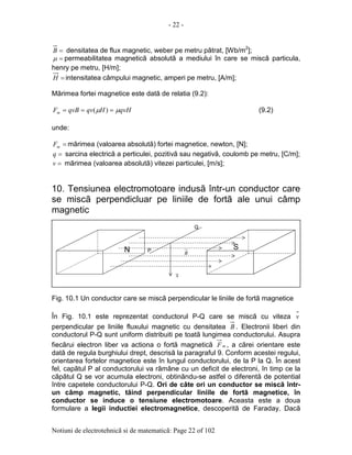 - 22 -
Notiuni de electrotehnicã si de matematicã: Page 22 of 102
=B densitatea de flux magnetic, weber pe metru pãtrat, [Wb/m2
];
=µ permeabilitatea magneticã absolutã a mediului în care se miscã particula,
henry pe metru, [H/m];
=H intensitatea câmpului magnetic, amperi pe metru, [A/m];
Mãrimea fortei magnetice este datã de relatia (9.2):
qvHHqvqvBFm µµ === )( (9.2)
unde:
=mF mãrimea (valoarea absolutã) fortei magnetice, newton, [N];
=q sarcina electricã a perticulei, pozitivã sau negativã, coulomb pe metru, [C/m];
=v mãrimea (valoarea absolutã) vitezei particulei, [m/s];
10. Tensiunea electromotoare indusã într-un conductor care
se miscã perpendicluar pe liniile de fortã ale unui câmp
magnetic
Fig. 10.1 Un conductor care se miscã perpendicular le liniile de fortã magnetice
În Fig. 10.1 este reprezentat conductorul P-Q care se miscã cu viteza v
perpendicular pe liniile fluxului magnetic cu densitatea B . Electronii liberi din
conductorul P-Q sunt uniform distribuiti pe toatã lungimea conductorului. Asupra
fiecãrui electron liber va actiona o fortã magneticã mF , a cãrei orientare este
datã de regula burghiului drept, descrisã la paragraful 9. Conform acestei regului,
orientarea fortelor magnetice este în lungul conductorului, de la P la Q. În acest
fel, capãtul P al conductorului va rãmâne cu un deficit de electroni, în timp ce la
cãpãtul Q se vor acumula electroni, obtinându-se astfel o diferentã de potential
între capetele conductorului P-Q. Ori de câte ori un conductor se miscã într-
un câmp magnetic, tãind perpendicular liniile de fortã magnetice, în
conductor se induce o tensiune electromotoare. Aceasta este a doua
formulare a legii inductiei electromagnetice, descoperitã de Faraday. Dacã
P
Q
N S
v
B
 