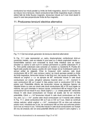 - 23 -
Notiuni de electrotehnicã si de matematicã: Page 23 of 102
conductorul se miscã paralel cu liniile de fortã magnetice, atunci în conductor nu
se induce nici-o tensiune. Dacã conductorul taie liniile magnetice dupã o directie
oblicã fatã de liniile fluxului magnetic, tensiunea indusã va fi mai micã decât în
cazul în care taie perpendicular liniile de flux magnetic.
11. Producerea tensiunii electrice alternative
Fig. 11.1 Cel mai simplu generator de tensiune electricã alternativã
În Fig. 11.1 este reprezentat un cadru dreptunghiular confectionat dintr-un
conductor metalic, care se roteste în jurul axei cu o vitezã unghiularã medie ω .
Extremitãtile cadrului sunt conectate la douã inele metalice care se rotesc
simultan cu cadrul si care sunt în contact permanent cu periile colectoare P1 si
P2. Între periile colectoare este conectat un rezistor cu rezistenta R. Pozitia din
figurã este pozitia de repaus, pozitie din care începe sã se învârteascã cadrul în
sensul arãtat de sãgeatã. Chiar la începutul rotirii cadrului, cele douã
conductoare AB si CD, care compun cadrul, se miscã aproape paralel cu liniile
de fortã magnetice, tensiunile induse în ele fiind mici, dar opuse ca polaritate. Pe
mãsurã ce unghiul tωα = se apropie de 900
, tensiunile induse în cele douã
conductoare vor creste, atingând valoarea maximã când 0
90=α , moment în
care conductorul AB va fi exact în fata polului nord si condcutorul CD în fata
polului sud. Polaritãtile diferite ale tensiunilor induse se datoresc faptului cã
vitezele liniare cu care se miscã cele douã conductoare AB si CD sunt egale ca
mãrime, dar sunt orientate în sensuri opuse, conductorul AB se miscã în jos, iar
conductorul CD se miscã în sus. Dacã unghiul tωα = creste peste 900
, tensiunile
induse în cele douã conductoare vor începe sã scadã, dar îsi vor mentine
polaritãtile. Când 0
180=α tensiunea indusã în cele douã conductoare va fi din
nou zero. La 0
180=α pozitia celor douã conductoare va fi inversã celei arãtate
în Fig. 11.1, adicã conductorul AB va fi jos si CD va fi sus. Dacã se continuã
rotirea cadrului, adicã unghiul 0
180>α , conductorul CD va intra sub actiunea
polului nord, miscându-se în jos, iar condcutorul AB va intra sub actiunea polului
sud si se va misca în sus. Tensiunile induse în cele douã conductoare vor începe
din nou sã creascã, dar vor avea polaritãti diferite ca în cazul în care unghiul α a
tωα =
A
B
C
D
R
P1
P2
N SS
 