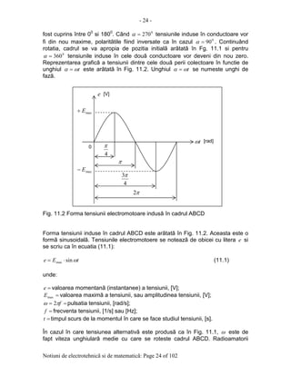 - 24 -
Notiuni de electrotehnicã si de matematicã: Page 24 of 102
fost cuprins între 00
si 1800
. Când 0
270=α tensiunile induse în conductoare vor
fi din nou maxime, polaritãtile fiind inversate ca în cazul 0
90=α . Continuând
rotatia, cadrul se va apropia de pozitia initialã arãtatã în Fg. 11.1 si pentru
0
360=α tensiunile induse în cele douã conductoare vor deveni din nou zero.
Reprezentarea graficã a tensiunii dintre cele douã perii colectoare în functie de
unghiul tωα = este arãtatã în Fig. 11.2. Unghiul tωα = se numeste unghi de
fazã.
Fig. 11.2 Forma tensiunii electromotoare indusã în cadrul ABCD
Forma tensiunii induse în cadrul ABCD este arãtatã în Fig. 11.2. Aceasta este o
formã sinusoidalã. Tensiunile electromotoere se noteazã de obicei cu litera e si
se scriu ca în ecuatia (11.1):
tEe ωsinmax ⋅= (11.1)
unde:
=e valoarea momentanã (instantanee) a tensiunii, [V];
=maxE valoarea maximã a tensiunii, sau amplitudinea tensiunii, [V];
== fπω 2 pulsatia tensiunii, [rad/s];
=f frecventa tensiunii, [1/s] sau [Hz];
=t timpul scurs de la momentul în care se face studiul tensiunii, [s].
În cazul în care tensiunea alternativã este produsã ca în Fig. 11.1, ω este de
fapt viteza unghiularã medie cu care se roteste cadrul ABCD. Radioamatorii
tω
e
maxE+
maxE−
4
π
4
3π
π
π2
[V]
[rad]
0
 