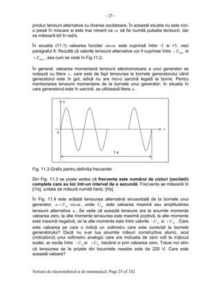 - 25 -
Notiuni de electrotehnicã si de matematicã: Page 25 of 102
produc tensiuni alternative cu diverse oscilatoare. În aceastã situatie nu este nici-
o piesã în miscare si este mai nimerit ca ω sã fie numitã pulsatia tensiunii, dar
se mãsoarã tot în rad/s.
În ecuatia (11.1) valoarea functiei tωsin este cuprinsã între -1 si +1, vezi
paragraful 8. Rezultã cã valorile tensiunii alternative vor fi cuprinse între maxE− si
maxE+ , asa cum se vede în Fig.11.2.
În general, valoarea momentanã tensiunii electromotoare a unui generator se
noteazã cu litera e , care este de fapt tensiunea la bornele generatorului când
generatorul este în gol, adicã nu are nici-o sarcinã legatã la borne. Pentru
mentionarea tensiunii momentane de la bornele unui generator, în situatia în
care generatorul este în sarcinã, se utilizeazã litera u .
Fig. 11.3 Grafic pentru definitia frecventei
Din Fig. 11.3 se poate vedea cã frecventa este numãrul de cicluri (oscilatii)
complete care au loc într-un interval de o secundã. Frecventa se mãsoarã în
[1/s], unitate de mãsurã numitã hertz, [Hz].
În Fig. 11.4 este arãtatã tensiunea alternativã sinusoidalã de la bornele unui
generator, tUu m ωsin⋅= , unde mU este valoarea maximã sau amplitudinea
tensiunii alternative u . Se vede cã aceastã tensiune are la anumite momente
valoarea zero, la alte momente tensiunea este maximã pozitivã, la alte momente
este maximã negativã, iar la alte momente este între valorile mU− si mU+ . Care
este valoarea pe care o indicã un voltmetru care este conectat la bornele
generatorului? Dacã nu s-ar lua anumite mãsuri constructive atunci, acul
(indicatorul) unui voltmetru analogic care are indicatia de zero volt la mijlocul
scalei, ar oscila între mU− si mU+ trecând si prin valoarea zero. Totusi noi stim
cã tensiunea de la prizele din locuintele noastre este de 220 V. Care este
aceastã valoare?
0
t
u
1 s
 