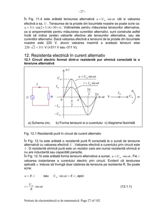 - 27 -
Notiuni de electrotehnicã si de matematicã: Page 27 of 102
În Fig. 11.4 este arãtatã tensiunea alternativã tUu m ωsin⋅= cât si valoarea
efectivã a sa, U . Tensiunea de la prizele din locuintele noastre se poate scrie ca:
)5014.32sin(311 tu ×××⋅= . Voltmetrele pentru mãsurarea tensiunilor alternative,
ca si ampermetrele pentru mãsurarea curentilor alternativi, sunt construite astfel
încât sã indice (arate) valoarile efective ale tensiunilor alternative, sau ale
curentilor alternativi. Dacã valoarea efectivã a tensiunii de la prizele din locuintele
noastre este 220 V, atunci valoarea maximã a aceleasi tensiuni etse
3112220 =⋅ V (+311 V sau -311 V).
12. Rezistenta electricã în curent alternativ
12.1 Circuit electric format dintr-o rezistentã pur ohmicã conectatã la o
tensiune alternativã
Fig. 12.1 Rezistentã purã în circuit de curent alternativ
În Fig. 12.1a este arãtatã o rezistentã purã R conectatã la o sursã de tensiune
alternativã cu valoarea efectivã U . Valoarea efectivã a curentului prin circuit este
I . O rezistentã ohmicã purã este un rezistor care are numai rezistentã ohmicã si
nu are inductantã sau capacitãti parazite.
În Fig. 12.1b este arãtatã forma tensiunii alternative a sursei, tUu m ωsin⋅= . Fie i
valoarea instantanee a curentului electric prin circuit. Evident cã tensiunea
aplicatã u trebuie sã învingã doar cãderea de tensiune pe rezistenta R. Se poate
scrie:
iRu ⋅= sau iRtUm ⋅=⋅ ωsin , apoi:
t
R
U
i m
ωsin⋅= (12.1.1)
0
tω
2
π π
2
3π
π2
mI
mI−
mU
mU−
0 ω
tUu m ωsin=
a) Schema circ. b) Forma tensiunii si a curentului c) diagrama fazorialã
U R
I
iu;
tIi m ωsin=
mU
mI
 