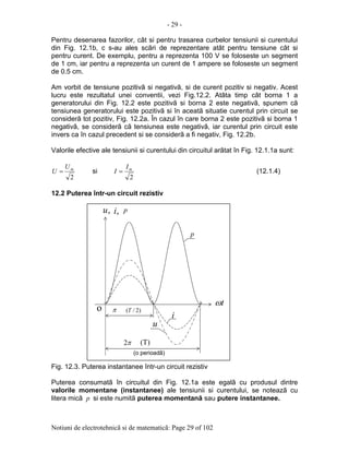 - 29 -
Notiuni de electrotehnicã si de matematicã: Page 29 of 102
Pentru desenarea fazorilor, cât si pentru trasarea curbelor tensiunii si curentului
din Fig. 12.1b, c s-au ales scãri de reprezentare atât pentru tensiune cât si
pentru curent. De exemplu, pentru a reprezenta 100 V se foloseste un segment
de 1 cm, iar pentru a reprezenta un curent de 1 ampere se foloseste un segment
de 0.5 cm.
Am vorbit de tensiune pozitivã si negativã, si de curent pozitiv si negativ. Acest
lucru este rezultatul unei conventii, vezi Fig.12.2. Atâta timp cât borna 1 a
generatorului din Fig. 12.2 este pozitivã si borna 2 este negativã, spunem cã
tensiunea generatorului este pozitivã si în aceatã situatie curentul prin circuit se
considerã tot pozitiv, Fig. 12.2a. În cazul în care borna 2 este pozitivã si borna 1
negativã, se considerã cã tensiunea este negativã, iar curentul prin circuit este
invers ca în cazul precedent si se considerã a fi negativ, Fig. 12.2b.
Valorile efective ale tensiunii si curentului din circuitul arãtat în Fig. 12.1.1a sunt:
2
mU
U = si
2
mI
I = (12.1.4)
12.2 Puterea într-un circuit rezistiv
Fig. 12.3. Puterea instantanee într-un circuit rezistiv
Puterea consumatã în circuitul din Fig. 12.1a este egalã cu produsul dintre
valorile momentane (instantanee) ale tensiunii si curentului, se noteazã cu
litera micã p si este numitã puterea momentanã sau putere instantanee.
π2
(o perioadã)
tω
,u ,i p
u
i
p
(T)
o π )2/(T
 