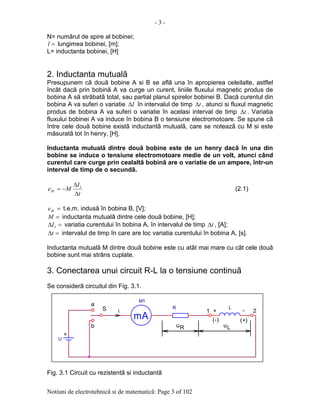 - 3 -
Notiuni de electrotehnicã si de matematicã: Page 3 of 102
N= numãrul de spire al bobinei;
=l lungimea bobinei, [m];
L= inductanta bobinei, [H]
2. Inductanta mutualã
Presupunem cã douã bobine A si B se aflã una în apropierea celeilalte, astflel
încât dacã prin bobinã A va curge un curent, liniile fluxului magnetic produs de
bobina A sã strãbatã total, sau partial planul spirelor bobinei B. Dacã curentul din
bobina A va suferi o variatie I∆ în intervalul de timp t∆ , atunci si fluxul magnetic
produs de bobina A va suferi o variatie în acelasi interval de timp t∆ . Variatia
fluxului bobinei A va induce în bobina B o tensiune electromotoare. Se spune cã
între cele douã bobine existã inductantã mutualã, care se noteazã cu M si este
mãsuratã tot în henry, [H].
Inductanta mutualã dintre douã bobine este de un henry dacã în una din
bobine se induce o tensiune electromotoare medie de un volt, atunci când
curentul care curge prin cealaltã bobinã are o variatie de un ampere, într-un
interval de timp de o secundã.
t
I
MeM
∆
∆
−= 1
(2.1)
=Me t.e.m. indusã în bobina B, [V];
=M inductanta mutualã dintre cele douã bobine, [H];
=∆ 1I variatia curentului în bobina A, în intervalul de timp t∆ , [A];
=∆t intervalul de timp în care are loc variatia curentului în bobina A, [s].
Inductanta mutualã M dintre douã bobine este cu atât mai mare cu cât cele douã
bobine sunt mai strâns cuplate.
3. Conectarea unui circuit R-L la o tensiune continuã
Se considerã circuitul din Fig. 3.1.
Fig. 3.1 Circuit cu rezistentã si inductantã
-
.
b
L
u
.
.
u
1
R
.
iS R
U
(-)
+
+
2
(+)
L
mA
M1
.
a
 