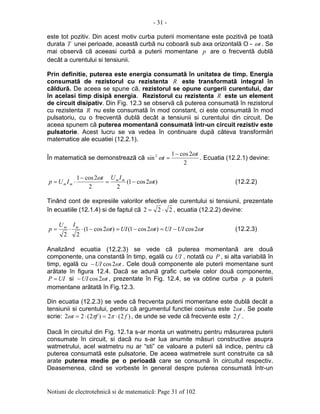 - 31 -
Notiuni de electrotehnicã si de matematicã: Page 31 of 102
este tot pozitiv. Din acest motiv curba puterii momentane este pozitivã pe toatã
durata T unei perioade, aceastã curbã nu coboarã sub axa orizontalã O - tω . Se
mai observã cã aceeasi curbã a puterii momentane p are o frecventã dublã
decât a curentului si tensiunii.
Prin definitie, puterea este energia consumatã în unitatea de timp. Energia
consumatã de rezistorul cu rezistenta R este transformatã integral în
cãldurã. De aceea se spune cã, rezistorul se opune curgerii curentului, dar
în acelasi timp disipã energia. Rezistorul cu rezistenta R este un element
de circuit disipativ. Din Fig. 12.3 se observã cã puterea consumatã în rezistorul
cu rezistenta R nu este consumatã în mod constant, ci este consumatã în mod
pulsatoriu, cu o frecventã dublã decât a tensiunii si curentului din circuit. De
aceea spunem cã puterea momentanã consumatã într-un circuit rezistiv este
pulsatorie. Acest lucru se va vedea în continuare dupã câteva transformãri
matematice ale ecuatiei (12.2.1).
În matematicã se demonstreazã cã
2
2cos1
sin2 t
t
ω
ω
−
= . Ecuatia (12.2.1) devine:
)2cos1(
22
2cos1
t
IUt
IUp mm
mm ω
ω
−=
−
⋅= (12.2.2)
Tinând cont de expresiile valorilor efective ale curentului si tensiunii, prezentate
în ecuatiile (12.1.4) si de faptul cã 222 ⋅= , ecuatia (12.2.2) devine:
tUIUItUIt
IU
p mm
ωωω 2cos)2cos1()2cos1(
22
−=−=−⋅⋅= (12.2.3)
Analizând ecuatia (12.2.3) se vede cã puterea momentanã are douã
componente, una constantã în timp, egalã cu UI , notatã cu P , si alta variabilã în
timp, egalã cu tUI ω2cos− . Cele douã componente ale puterii momentane sunt
arãtate în figura 12.4. Dacã se adunã grafic curbele celor douã componente,
UIP = si tUI ω2cos− , prezentate în Fig. 12.4, se va obtine curba p a puterii
momentane arãtatã în Fig.12.3.
Din ecuatia (12.2.3) se vede cã frecventa puterii momentane este dublã decât a
tensiunii si curentului, pentru cã argumentul functiei cosinus este tω2 . Se poate
scrie: )2(2)2(22 fft ⋅=⋅= ππω , de unde se vede cã frecvente este f2 .
Dacã în circuitul din Fig. 12.1a s-ar monta un watmetru pentru mãsurarea puterii
consumate în circuit, si dacã nu s-ar lua anumite mãsuri constructive asupra
watmetrului, acel watmetru nu ar “sti” ce valoare a puterii sã indice, pentru cã
puterea consumatã este pulsatorie. De aceea watmetrele sunt construite ca sã
arate puterea medie pe o perioadã care se consumã în circuitul respectiv.
Deasemenea, când se vorbeste în general despre puterea consumatã într-un
 