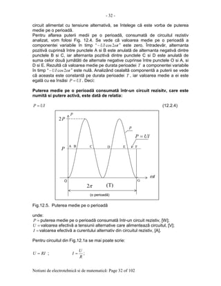 - 32 -
Notiuni de electrotehnicã si de matematicã: Page 32 of 102
circuit alimentat cu tensiune alternativã, se întelege cã este vorba de puterea
medie pe o perioadã.
Pentru aflarea puterii medii pe o perioadã, consumatã de circuitul rezistiv
analizat, vom folosi Fig. 12.4. Se vede cã valoarea medie pe o perioadã a
componentei variabile în timp “ tUI ω2cos− ” este zero. Întradevãr, alternanta
pozitivã cuprinsã între punctele A si B este anulatã de alternanta negativã dintre
punctele B si C, iar alternanta pozitivã dintre punctele C si D este anulatã de
suma celor douã jumãtãti de alternate negative cuprinse între punctele O si A, si
D si E. Rezultã cã valoarea medie pe durata perioadei T a componentei variabile
în timp “ tUI ω2cos− ” este nulã. Analizând cealaltã componentã a puterii se vede
cã aceasta este constantã pe durata perioadei T , iar valoarea medie a ei este
egalã cu ea însãsi UIP = . Deci:
Puterea medie pe o perioadã consumatã într-un circuit rezisitv, care este
numitã si putere activã, este datã de relatia:
UIP = (12.2.4)
Fig.12.5. Puterea medie pe o perioadã
unde:
=P puterea medie pe o perioadã consumatã într-un circuit rezistiv, [W];
=U valoarea efectivã a tensiunii alternative care alimenteazã circuitul, [V];
=I valoarea efectivã a curentului alternativ din circuitul rezistiv, [A].
Pentru circuitul din Fig.12.1a se mai poate scrie:
RIU = ;
R
U
I = ;
π2
(o perioadã)
tω
p
p
(T)
O
A B C
P
P2
D E F
G
UIP =
 