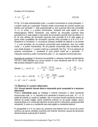 - 33 -
Notiuni de electrotehnicã si de matematicã: Page 33 of 102
Ecuatia (12.2.4) devine:
2
2
RI
R
U
UIP === (12.2.5)
În Fig. 12.5 este reprezentatã curba p a puterii momentane si curba (dreapta) P
a puterii medii pe o perioadã. Puterea medie consumatã de circuitul rezistiv pe
durata unei perioade T este proportionalã cu aria cuprinsã între axa orizontalã
tO ω− si curba p a puterii momentane. Aceastã arie este egalã cu aria
dreptunghiului OAFG. Întradevãr, aria vârfului de sinusoidã cuprinsã între
punctele B si C este egalã cu aria pãrtii de sinusoidã cuprinsã între punctele C si
D, iar aria vârfului de sinusoidã cuprinsã între punctele D si E este egalã cu
suma ariilor jumãtãtilor de sinusoidã cuprinse între punctele A si B si E si F.
Rezistorul cu rezistenta R va produce aceeasi cantitate de cãldurã Q pe durata
T a unei perioade, fie cã puterea consumatã este pulsatorie, asa cum aratã
curba p a puterii momentane, fie cã puterea consumatã este constantã, asa
cum aratã dreapta P a puterii medii pe o perioadã. Din Fig. 12.5 se observã cã
puterea momentanã p oscileazã în jurul puterii medii pe o perioadã, P .
Valoarea maximã a puterii momentane este P2 , iar valoarea minimã este zero.
Exemplu de numericl: O tensiune sinusoidalã cu valoarea maximã (amplitudinea)
141.42 V este aplicatã unui circuit rezistiv în care rezistenta este 50 Ω . Sã se
afle puterea disipatã în acel circuit.
Solutie: 42.141=mU V; 100
4142.1
42.141
2
42.141
===U V; 2
50
100
===
R
U
I A
2002100 =⋅== UIP W; 200
50
10000
50
10022
====
R
U
P W;
200250 22
=⋅== RIP W
13 Bobina în curent alternativ
13.1 Circuit electric format dintr-o inductantã purã conectatã la o tensiune
alternativã
Printr-o inductantã purã se întelege o bobinã (inductor) a cãrei rezistentã
ohmicã este nulã, 0=R . Rezultã cã si pierderile în bobinã sunt nule, 02
=RI . O
astfel de bobinã nu existã în realitate, dar în anumite situatii rezistenta ohmicã a
bobinei se poate neglija. Dacã rezistenta bobinei nu se poate neglija, atunci
reprezentarea ei în schemele electrice se face printr-o inductanã, presupusã fãrã
rezistentã, în serie cu o rezistentã care este egalã cu rezistenta bobinei.
În paragrafele 3 si 4 s-a vãzut cã, prezenta unei bobine într-un circuit de curent
continuu se opune variaitiei curentului prin bobinã, fenomen cauzat de tensiunea
electromotoare autoindusã în bobinã.
 