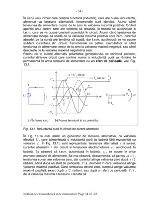 - 34 -
Notiuni de electrotehnicã si de matematicã: Page 34 of 102
În cazul unui circuit care continã o bobinã (inductor), care are numai inductantã,
alimentat cu tensiune alternativã, fenomenele sunt identice. Atunci când
tensiunea de alimentare creste de la zero la valoarea maximã pozitivã, fortând
aparitia unui curent care are tendinta sã creascã, în bobinã se autoinduce o
t.e.m. care se va opune cresterii curentului în circuit. Atunci când tensiunea de
alimentare începe sã scadã de la valoarea maximã pozitivã spre zero, curentul
absorbit de la sursã are tendinta sã scadã, dar t.e.m. autoindusã se va opune
scãderii curentului din circuit. Fenomenele se petrec asemãnãtor si când
tensiunea de alimentare creste de la zero la valoarea maximã negativã, sau când
descreste de la valoarea maximã negativã la zero.
Pentru cã în curent alternativ polaritatea generatorului se schimbã periodic,
curentul dintr-un circuit care contine numai o inductantã purã va rãmâne în
permanentã în urma tensiunii de alimentare cu un sfert de perioadã, vezi Fig.
13.1.
Fig. 13.1. Inductantã purã în circuit de curent alternativ
În Fig. 13.1a este arãtat un generator de tensiune alternativã, cu valoarea
efectivã U , care alimenteazã o inductantã purã (o bobinã fãrã rezistentã) cu
valoarea L . În Fig. 13.1b sunt reprezentate: tensiunea alternativã u a sursei,
curentul alternativ i din circuit si tensiunea electromotoare Le autoindusã în
bobinã. Se observã cã t.e.m. autoindusã în bobinã, Le , se opune în orice
moment tensiunii de alimentare. Se mai observã, deasemenea, cã pentru 0=tω ,
tensiunea sursei are valoarea zero, dar curentul atinge valoarea zero dupã 2/π
radiani, adicã dupã un sfert de perioadã, 4/T , moment în care tensiunea atinge
valoarea maximã pozitivã. Când tensiunea devine zero, curentul atinge valoarea
maximã pozitivã, exact dupã 2/π radiani, sau dupã un sfert de perioadã, 4/T ,
de la valoarea maximã a tensiunii. Rezultã cã:
L
0
tω
2
π
π
2
3π
π2
mI
mU
mU−
tUu m ωsin=
)
2
sin(
π
ω −= tIi m
ω0U
I
a) Schema circ. b) Forma tensiunii si a curentului
Le
mU
mI
mI−
 