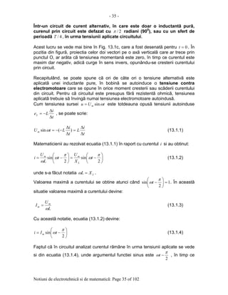 - 35 -
Notiuni de electrotehnicã si de matematicã: Page 35 of 102
Într-un circuit de curent alternativ, în care este doar o inductantã purã,
curenul prin circuit este defazat cu 2/π radiani (900
), sau cu un sfert de
perioadã 4/T , în urma tensiunii aplicate circuitului.
Acest lucru se vede mai bine în Fig. 13.1c, care a fost desenatã pentru 0=t . În
pozitia din figurã, proiectia celor doi vectori pe o axã verticalã care ar trece prin
punctul O, ar arãta cã tensiunea momentanã este zero, în timp ce curentul este
maxim dar negativ, adicã curge în sens invers, opunându-se cresterii curentului
prin circuit.
Recapitulând, se poate spune cã ori de câte ori o tensiune alternativã este
aplicatã unei inductante pure, în bobinã se autoinduce o tensiune contra
electromotoare care se opune în orice moment cresterii sau scãderii curentului
din circuit. Pentru cã circuitul este presupus fãrã rezistentã ohmicã, tensiunea
aplicatã trebuie sã învingã numai tensiunea electromotoare autoindusã.
Cum tensiunea sursei tUu m ωsin= este totdeauna opusã tensiunii autoinduse
t
i
LeL
∆
∆
−= , se poate scrie:
t
i
L
t
i
LtUm
∆
∆
=
∆
∆
−−= )(sinω (13.1.1)
Matematicienii au rezolvat ecuatia (13.1.1) în raport cu curentul i si au obtinut:






−=





−=
2
sin
2
sin
π
ω
π
ω
ω
t
X
U
t
L
U
i
L
mm
(13.1.2)
unde s-a fãcut notatia LXL =ω .
Valoarea maximã a curentului se obtine atunci când 1
2
sin =





−
π
ωt . În aceastã
situatie valoarea maximã a curentului devine:
L
U
I m
m
ω
= (13.1.3)
Cu aceastã notatie, ecuatia (13.1.2) devine:






−=
2
sin
π
ωtIi m (13.1.4)
Faptul cã în circuitul analizat curentul rãmâne în urma tensiunii aplicate se vede
si din ecuatia (13.1.4), unde argumentul functiei sinus este
2
π
ω −t , în timp ce
 