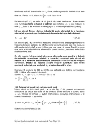 - 36 -
Notiuni de electrotehnicã si de matematicã: Page 36 of 102
tensiunea aplicatã are ecuatia tUu m ωsin= , unde argumentul functiei sinus este
doar tω . Pentru 0=t , 1)
2
0sin( −=−⋅
π
ω si 00sin =⋅ω
Din ecuatia (13.1.2) se vede cã Lω joacã rolul unei “rezistente”. Acest termen
este numit reactanta inductivã a bobinei, este notat cu LX si este mãsurat în
ohm [Ω ], dacã L se mãsoarã în henry [H] si ω în radiani pe secundã, [rad/s].
Într-un circuit format dintr-o inductantã purã, alimentat la o tensiune
alternativã, curentul este limitat numai de reactanta inductivã a bobinei.
fLX L πω 2== (13.1.5)
Din ecuatia (13.1.5) se vede cã reactanta inductivã este direct proportionalã cu
frecventa tensiunii aplicate. Cu cât frecventa tensiunii aplicate este mai mare, cu
atât reactanta inductivã a unei bobine este mai mare, si invers. Dacã frecventa
este zero, adicã circuitul este alimentat în curent continuu, reactanta inductivã a
bobinei devine zero.
Cu alte cuvinte, într-un circuit de curent alternativ, care contine o bobinã
(inductantã), schimbarea mãrimii si sensului curentului prin circuit dã
nastere la o tensiune electromotoare autoindusã care se opune curgerii
curentului. Efectul de opozitie asupra curgerii curentului este numit
reactantã inductivã, are simbolul LX si este mãsuratã în ohm.
Exemplu: O tensiune de 220 V, 50 Hz este aplicatã unei bobine cu inductanta
0.22 H. Sã se afle curentul din circuit.
Solutie: 115.6922.05014.322 =⋅⋅⋅== fLX L π Ω
18.3
115.69
220
===
LX
U
I A
13.2 Puterea într-un circuit cu inductantã purã
Într-un circuit cu inductantã purã, ca cel din Fig. 13.1a, puterea momentanã
consumatã de circuit este datã tot de produsul dintre tensiune si curent, adicã
uip = . Înlocuid în formula p puterii momentane, tensiunea momentanã u si
curentul momentan i , se obtine:






−⋅=





−×==
2
sinsin]
2
sin[)sin(
π
ωω
π
ωω ttIUtItUuip mmmm (13.2.1)
Matematica demonstreazã cã:
 