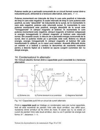 - 38 -
Notiuni de electrotehnicã si de matematicã: Page 38 of 102
Puterea medie pe o perioadã consumatã de un circuit format numai dintr-o
inductantã purã, alimentat la o tensiune alternativã, este zero, 0=P .
Puterea momentanã are intervale de timp în care este pozitivã si intervale
de timp în care este negativã. În acele intervale de timp în care puterea este
pozitivã, ea este “absorbitã” de inductantã de la sursã, iar în momentele în
care este negativã, puterea este returnatã sursei. În momentele în care
puterea momentanã este pozitivã, energia absorbitã de la sursã este
“înmagazinatã” în câmpul magnetic al bobinei. În momentele în care
puterea momentanã este negativã, câmpul magnetic al bobinei colapseazã
si energia înmagazinatã în câmpul magnetic al bobinei este returnatã
sursei. Din aceastã cauzã, în decurs de o perioadã energia consumatã de la
sursã, deci si puterea medie pe o perioadã, este nulã. Bobina nu disipã
energie, energia înmagazinatã în câmpul magnetic al bobinei NU este
transformatã în cãldurã, ca în cazul unui rezistor. Aceastã difernetã dintre
un rezistor si o bobinã a condus la denumirea de reactantã inductivã
pentru a descrie faptul cã o bobinã se opune curgerii curentului dar nu
disipã energie.
14. Condensatorul în alternativ
14.1 Circuit electric format dintr-o capacitiate purã conectatã la o tensiune
alternativã
Fig. 14.1 Capacitate purã într-un circuit de curent alternativ
Printr-o capacitate purã se întelege un condensator care are numai capacitate,
farã sã aibã rezistentã de pierderi între cele douã armãturi, sau altfel spus,
rezistenta dintre armãturi sã fie infinit de mare. În acest caz nu va exista un
curent de pierderi între cele douã armãturi, deci nu vor fi pierderi de energie sub
forma 2
RI , deoarece 0=I .
CU
I
0
2
π π
2
3π
π2
mI−
mU
mU−
tUu m ωsin=
iu;
2
π
ω0
a) Schema circ. b) Forma tensiunii si a curentului c) diagrama fazorialã
mU
mI
mI
tω
)
2
sin(
π
ω += tIi m
 