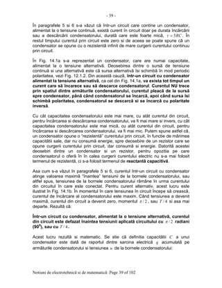 - 39 -
Notiuni de electrotehnicã si de matematicã: Page 39 of 102
În paragrafele 5 si 6 s-a vãzut cã într-un circuit care contine un condensator,
alimentat la o tensiune continuã, existã curent în circuit doar pe durata încãrcãrii
sau a descãrcãrii condensatorului, duratã care este foarte micã, RC5=τ . În
restul timpului curentul prin circuit este zero si de aceea se poate spune cã un
condensator se opune cu o rezistentã infinit de mare curgerii curentului continuu
prin circuit.
În Fig. 14.1a s-a reprezentat un condensator, care are numai capacitate,
alimentat la o tensiune alternativã. Deosebirea dintre o sursã de tensiune
continuã si una alternativã este cã sursa alternativã îsi schimbã în mod periodic
polaritatea, vezi Fig. 12.1.2. Din aceastã cauzã, într-un circuit cu condensator
alimentat la tensiune alternativã, ca cel din Fig. 14.1a, va exista tot timpul un
curent care sã încarece sau sã descarce condensatorul. Curentul NU trece
prin spatiul dintre armãturile condensatorului, curentul pleacã de la sursã
spre condensator, pânã când condensatorul se încarcã, apoi când sursa îsi
schimbã polaritatea, condensatorul se descarcã si se încarcã cu polaritate
inversã.
Cu cât capacitatea condensatorului este mai mare, cu atât curentul din circuit,
pentru încãrcarea si descãrcarea condensatorului, va fi mai mare si invers, cu cât
capacitatea condensatorului este mai micã, cu atât curentul din circuit, pentru
încãrcarea si descãrcarea condensatorului, va fi mai mic. Putem spune astfel cã,
un condensator opune o “rezistentã” curentului prin circuit, în functie de mãrimea
capacitãtii sale, dar nu consumã energie, spre deosebire de un rezistor care se
opune curgerii curentului prin circuit, dar consumã si energie. Datoritã acestei
deosebiri dintre un condensator si un rezistor, pentru opozitia pe care
condensatorul o oferã în în calea curgerii curentului electric nu s-a mai folosit
termenul de rezistentã, ci s-a folosit termenul de reactantã capacitivã.
Asa cum s-a vãzut în paragrafele 5 si 6, curentul într-un circuit cu condensator
atinge valoarea maximã “înaintea” tensiunii de la bornele condensatorului, sau
altfel spus, tensiunea de la bornele condensatorului rãmâne în urma curentului
din circuitul în care este conectat. Pentru curent alternativ, acest lucru este
ilustrat în Fig. 14.1b. În momentul în care tensiunea în circuit începe sã creascã,
curentul de încãrcare al condensatorului este maxim. Când tensiunea a devenit
maximã, curentul din circuit a devenit zero, momentul 2/π , sau 4/T si asa mai
departe. Rezultã cã:
Într-un circuit cu condensator, alimentat la o tensiune alternativã, curentul
din circuit este defazat înaintea tensiunii aplicatã circuitului cu 2/π radiani
(900
), sau cu 4/T .
Acest lucru rezultã si matematic. Se stie cã definitia capacitãtii C a unui
condensator este datã de raportul dintre sarcina electricã q acumulatã pe
armãturile condensatorului si tensiunea u de la bornele condensatorului:
 