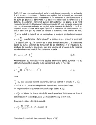 - 4 -
Notiuni de electrotehnicã si de matematicã: Page 4 of 102
În Fig.3.1 este prezentat un circuit serie format ditnr-un un rezistor cu rezistenta
R si o bobinã cu inductanta L. Bobina se considerã fãrã rezistentã; se considerã
cã rezistenta ei este inclusã în rezistenta R. În momentul în care comutatorul S
se pune pe pozitia a, combinatia R-L este conectatã brusc la tensiunea U a
bateriei. Considerãm momentul punerii comutatorului pe pozitia a ca fiind
momentul zero (t=0). Cu ajutorul miliampermetrului M1 vom constata cã curentul
prin circuit nu atinge valoarea sa maximã instantaneu (adicã la t=0), ci dupã un
timp finit. Acest lucru se explicã prin faptul cã în momentul t=0, desi curentul prin
circuit este zero ( 0=i ), viteza de variatie a curentului este diferitã de zero,
0≠
∆
∆
t
i
si astfel în bobinã se va autoindcue o tensiune contraelectromotoare
t
i
Le
∆
∆
−= , cu polaritatea + la terminalul 1 al bobinei si cu – (minus) la terminalul
2 al bobinei. Din Fig. 3.1 se vede cã în orice moment tensiunea U a sursei este
egalã cu suma cãderilor de tensiunilor de pe rezistenta R si inductanta L,
produse de curentul i din circuit, care are tendinta sã creascã de la valoarea
zero la valoarea sa maximã. Se poate scrie ecuatia:
t
i
LiRuuU LR
∆
∆
+=+= (3.1)
Matematicienii au rezolvat aceastã ecuatie diferentialã pentru curentul i si au
obtinut solutia datã de ecuatia (3.2), reprezentatã grafic în Fig. 3.2:
)1()1( ττ
t
m
t
eIe
R
U
i
−−
−=−= (3.2)
unde:
mI
R
U
= este valoarea maximã a curentului care va fi atinsã în circuitul R-L, [A];
e =2.7182818…, este baza logaritmilor naturali (sau numãrul lui Euler);
t = timpul scurs de la punerea comutatorului pe pozitia a, [s];
R
L
=τ = constanta de timp a circuitului; acest raport are dimensiune de timp si
este mãsurat în secunde [s], dacã L e mãsurat în henry si R în ohm.
Exemplu: L=50 mH, R=1 kΩ , rezultã:
00005.0105
1000
1050 5
3
=⋅=
Ω
⋅
== −
−
H
R
L
τ [s]
 