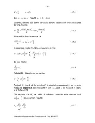 - 40 -
Notiuni de electrotehnicã si de matematicã: Page 40 of 102
u
q
C = Cuq = (14.1.1)
Dar tUu m ωsin⋅= . Rezultã tUCq m ωsin⋅⋅=
Curentului electric este definit ca variatia sarcinii electrice din circuit în unitatea
de timp. Rezultã:
( ) ( )
t
t
CU
t
tCU
t
q
i m
m
∆
∆
=
∆
∆
=
∆
∆
=
ωω sinsin
(14.1.2)
Matematicienii au demonstrat cã:
( )






+=
∆
∆
2
sin
sin π
ωω
ω
t
t
t
(14.1.3)
În acest caz, relatia (14.1.2) pentru curent, devine:






+=





+=
2
sin
12
sin
π
ω
ω
π
ωω t
C
U
tCUi m
m (14.1.4)
Se face notatia:
CX
C
=
ω
1
(14.1.5)
Relatia (14.1.4) pentru curent, devine:






+=
2
sin
π
ωt
X
U
i
C
m
(14.1.6)
Factorul CX joacã rol de “rezistentã” în circuitul cu condensator, se numeste
reactantã capacitivã, este mãsuratã în ohm [Ω ], dacã ω se mãsoarã în [rad/s]
si C în farad, [F].
Din expresia (14.1.6) se vede cã valoarea curentului este maximã dacã






+
2
sin
π
ωt devine unitar. Rezultã:
C
mm
m
X
U
C
U
I ==
ω
1
(14.1.7)
 