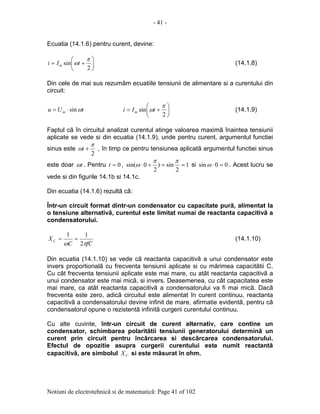 - 41 -
Notiuni de electrotehnicã si de matematicã: Page 41 of 102
Ecuatia (14.1.6) pentru curent, devine:






+=
2
sin
π
ωtIi m (14.1.8)
Din cele de mai sus rezumãm ecuatiile tensiunii de alimentare si a curentului din
circuit:
tUu m ωsin⋅= 





+=
2
sin
π
ωtIi m (14.1.9)
Faptul cã în circuitul analizat curentul atinge valoarea maximã înaintea tensiunii
aplicate se vede si din ecuatia (14.1.9), unde pentru curent, argumentul functiei
sinus este
2
π
ω +t , în timp ce pentru tensiunea aplicatã argumentul functiei sinus
este doar tω . Pentru 0=t , 1
2
sin)
2
0sin( ==+⋅
ππ
ω si 00sin =⋅ω . Acest lucru se
vede si din figurile 14.1b si 14.1c.
Din ecuatia (14.1.6) rezultã cã:
Într-un circuit format dintr-un condensator cu capacitate purã, alimentat la
o tensiune alternativã, curentul este limitat numai de reactanta capacitivã a
condensatorului.
fCC
XC
πω 2
11
== (14.1.10)
Din ecuatia (14.1.10) se vede cã reactanta capacitivã a unui condensator este
invers proportionalã cu frecventa tensiunii aplicate si cu mãrimea capacitãtii C.
Cu cât frecventa tensiunii aplicate este mai mare, cu atât reactanta capacitivã a
unui condensator este mai micã, si invers. Deasemenea, cu cât capacitatea este
mai mare, ca atât reactanta capacitivã a condensatorului va fi mai micã. Dacã
frecventa este zero, adicã circuitul este alimentat în curent continuu, reactanta
capacitivã a condensatorului devine infinit de mare, afirmatie evidentã, pentru cã
condensatorul opune o rezistentã infinitã curgerii curentului continuu.
Cu alte cuvinte, într-un circuit de curent alternativ, care contine un
condensator, schimbarea polaritãtii tensiunii generatorului determinã un
curent prin circuit pentru încãrcarea si descãrcarea condensatorului.
Efectul de opozitie asupra curgerii curentului este numit reactantã
capacitivã, are simbolul CX si este mãsurat în ohm.
 