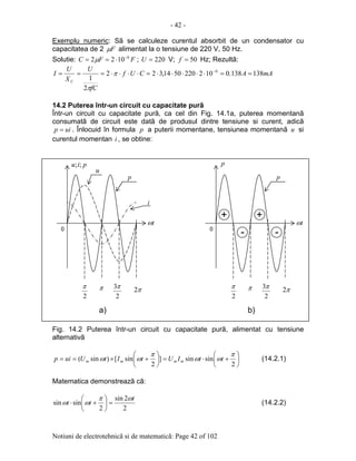 - 42 -
Notiuni de electrotehnicã si de matematicã: Page 42 of 102
Exemplu numeric: Sã se calculeze curentul absorbit de un condensator cu
capacitatea de 2 Fµ alimentat la o tensiune de 220 V, 50 Hz.
Solutie: FFC 6
1022 −
⋅== µ ; 220=U V; 50=f Hz; Rezultã:
mAACUf
fC
U
X
U
I
C
138138.01022205014,322
2
1
6
==⋅⋅⋅⋅⋅=⋅⋅⋅⋅=== −
π
π
14.2 Puterea într-un circuit cu capacitate purã
Într-un circuit cu capacitate purã, ca cel din Fig. 14.1a, puterea momentanã
consumatã de circuit este datã de produsul dintre tensiune si curent, adicã
uip = . Înlocuid în formula p a puterii momentane, tensiunea momentanã u si
curentul momentan i , se obtine:
Fig. 14.2 Puterea într-un circuit cu capacitate purã, alimentat cu tensiune
alternativã






+⋅=





+×==
2
sinsin]
2
sin[)sin(
π
ωω
π
ωω ttIUtItUuip mmmm (14.2.1)
Matematica demonstreazã cã:
2
2sin
2
sinsin
t
tt
ωπ
ωω =





+⋅ (14.2.2)
0
2
π π
2
3π π2
tω
piu ;;iu;
u
i
p
p
0
2
π π
2
3π π2
tω
p
-- --
++ ++
a) b)
 