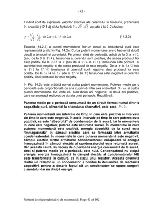 - 43 -
Notiuni de electrotehnicã si de matematicã: Page 43 of 102
Tinând cont de expresiile valorilor efective ale curentului si tensiunii, prezentate
în ecuatiile (12.1.4) si de faptul cã 222 ⋅= , ecuatia (14.2.2) devine:
tIUt
IU
p mm
ωω 2sin2sin
22
⋅⋅=⋅⋅= (14.2.3)
Ecuatia (14.2.3) a puterii momentane într-un circuit cu inductantã purã este
reprezentatã grafic în Fig. 14.2a. Curba puterii momentane are o frecventã dublã
decât a tensiunii si curentului. Pe primul sfert de perioadã, adicã de la 0 la 2/π
(sau de la 0 la 4/T ), tensiunea si curentul sunt pozitive, de aceea produsul lor
este pozitiv. De la 2/π la π (sau de la 4/T la 2/T ), tensiunea este pozitivã si
curentul este negativ si de aceea produsul lor este negativ. De la π la 2/3π (de
la 2/T la 4/3T ) tensiunea si curentul sunt negative, deci produsul lor este
pozitiv. De la 4/3π la π2 (de la 4/3T la T ) tensiunea este negativã si curentul
pozitiv, deci produsul lor este negativ.
În Fig. 14.2b este arãtatã numai curba puterii momentane. Puterea medie pe o
perioadã este proportionalã cu aria cuprinsã între axa orizontalã tO ω− si curba
puterii momentane. Se vede cã, sunt douã arii negative, si douã arii pozitive,
care se anuleazã reciproc pe durata unei perioade. Rezultã cã:
Puterea medie pe o perioadã consumatã de un circuit format numai dintr-o
capacitate purã, alimentat la o tensiune alternativã, este zero, 0=P .
Puterea momentanã are intervale de timp în care este pozitivã si intervale
de timp în care este negativã. În acele intervale de timp în care puterea este
pozitivã, ea este “absorbitã” de condensator de la sursã, iar în momentele
în care este negativã, puterea este returnatã sursei. În momentele în care
puterea momentanã este pozitivã, energia absorbitã de la sursã este
“înmagazinatã” în câmpul electric care se formeazã între armãturile
condensatorului. În momentele în care puterea momentanã este negativã,
câmpul electric dintre armãturile condensatorului colapseazã si energia
înmagazinatã în câmpul electric al condensatorului este returnatã sursei.
Din aceastã cauzã, în decurs de o perioadã energia consumatã de la sursã,
deci si puterea medie pe o perioadã, este nulã. Condensatorul nu disipã
energie, energia înmagazinatã în câmpul electric al condensatorului NU
este transformatã în cãldurã, ca în cazul unui rezistor. Aceastã difernetã
dintre un rezistor si un condensator a condus la denumirea de reactantã
capacitivã pentru a descrie faptul cã un condensator se opune curgerii
curentului dar nu disipã energie.
 