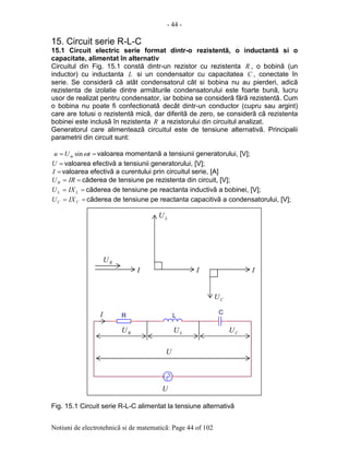 - 44 -
Notiuni de electrotehnicã si de matematicã: Page 44 of 102
15. Circuit serie R-L-C
15.1 Circuit electric serie format dintr-o rezistentã, o inductantã si o
capacitate, alimentat în alternativ
Circuitul din Fig. 15.1 constã dintr-un rezistor cu rezistenta R , o bobinã (un
inductor) cu inductanta L si un condensator cu capacitatea C , conectate în
serie. Se considerã cã atât condensatorul cât si bobina nu au pierderi, adicã
rezistenta de izolatie dintre armãturile condensatorului este foarte bunã, lucru
usor de realizat pentru condensator, iar bobina se considerã fãrã rezistentã. Cum
o bobina nu poate fi confectionatã decât dintr-un conductor (cupru sau argint)
care are totusi o rezistentã micã, dar diferitã de zero, se considerã cã rezistenta
bobinei este inclusã în rezistenta R a rezistorului din circuitul analizat.
Generatorul care alimenteazã circuitul este de tensiune alternativã. Principalii
parametrii din circuit sunt:
== tUu m ωsin valoarea momentanã a tensiunii generatorului, [V];
=U valoarea efectivã a tensiunii generatorului, [V];
=I valoarea efectivã a curentului prin circuitul serie, [A]
== IRUR cãderea de tensiune pe rezistenta din circuit, [V];
== LL IXU cãderea de tensiune pe reactanta inductivã a bobinei, [V];
== CC IXU cãderea de tensiune pe reactanta capacitivã a condensatorului, [V];
Fig. 15.1 Circuit serie R-L-C alimentat la tensiune alternativã
L
C
R
RU
LU
CU
I
U
I I
RU LU CU
U
I
 