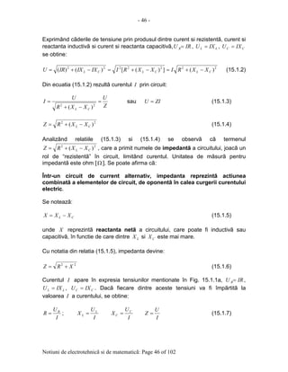- 46 -
Notiuni de electrotehnicã si de matematicã: Page 46 of 102
Exprimând cãderile de tensiune prin produsul dintre curent si rezistentã, curent si
reactanta inductivã si curent si reactanta capacitivã, IRU R= , LL IXU = , CC IXU =
se obtine:
2222222
)(])([)()( CLCLCL XXRIXXRIIXIXIRU −+=−+=−+= (15.1.2)
Din ecuatia (15.1.2) rezultã curentul I prin circuit:
Z
U
XXR
U
I
CL
=
−+
=
22
)(
sau ZIU = (15.1.3)
22
)( CL XXRZ −+= (15.1.4)
Analizând relatiile (15.1.3) si (15.1.4) se observã cã termenul
22
)( CL XXRZ −+= , care a primit numele de impedantã a circuitului, joacã un
rol de “rezistentã” în circuit, limitând curentul. Unitatea de mãsurã pentru
impedantã este ohm [Ω ]. Se poate afirma cã:
Într-un circuit de current alternativ, impedanta reprezintã actiunea
combinatã a elementelor de circuit, de oponentã în calea curgerii curentului
electric.
Se noteazã:
CL XXX −= (15.1.5)
unde X reprezintã reactanta netã a circuitului, care poate fi inductivã sau
capacitivã, în functie de care dintre LX si CX este mai mare.
Cu notatia din relatia (15.1.5), impedanta devine:
22
XRZ += (15.1.6)
Curentul I apare în expresia tensiunilor mentionate în Fig. 15.1.1a, IRU R= ,
LL IXU = , CC IXU = . Dacã fiecare dintre aceste tensiuni va fi împãrtitã la
valoarea I a curentului, se obtine:
I
U
R R
= ;
I
U
X L
L =
I
U
X C
C =
I
U
Z = (15.1.7)
 
