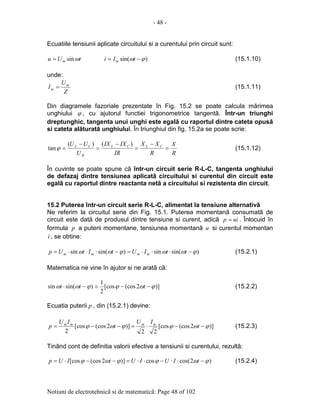 - 48 -
Notiuni de electrotehnicã si de matematicã: Page 48 of 102
Ecuatiile tensiunii aplicate circuitului si a curentului prin circuit sunt:
tUu m ωsin= )sin( ϕω −= tIi m (15.1.10)
unde:
Z
U
I m
m = (15.1.11)
Din diagramele fazoriale prezentate în Fig. 15.2 se poate calcula mãrimea
unghiului ϕ , cu ajutorul functiei trigonometrice tangentã. Într-un triunghi
dreptunghic, tangenta unui unghi este egalã cu raportul dintre cateta opusã
si cateta alãturatã unghiului. În triunghiul din fig. 15.2a se poate scrie:
R
X
R
XX
IR
IXIX
U
UU CLCL
R
CL
=
−
=
−
=
−
=
)()(
tanϕ (15.1.12)
În cuvinte se poate spune cã într-un circuit serie R-L-C, tangenta unghiului
de defazaj dintre tensiunea aplicatã circuitului si curentul din circuit este
egalã cu raportul dintre reactanta netã a circuitului si rezistenta din circuit.
15.2 Puterea într-un circuit serie R-L-C, alimentat la tensiune alternativã
Ne referim la circuitul serie din Fig. 15.1. Puterea momentanã consumatã de
circuit este datã de produsul dintre tensiune si curent, adicã uip = . Înlocuid în
formula p a puterii momentane, tensiunea momentanã u si curentul momentan
i , se obtine:
)sin(sin)sin(sin ϕωωϕωω −⋅⋅⋅=−⋅⋅⋅= ttIUtItUp mmmm (15.2.1)
Matematica ne vine în ajutor si ne aratã cã:
)]2(cos[cos
2
1
)sin(sin ϕωϕϕωω −−=−⋅ ttt (15.2.2)
Ecuatia puterii p , din (15.2.1) devine:
)]2(cos[cos
22
)]2(cos[cos
2
ϕωϕϕωϕ −−⋅=−−= t
IU
t
IU
p mmmm
(15.2.3)
Tinând cont de definitia valorii efective a tensiunii si curentului, rezultã:
)2cos(cos)]2(cos[cos ϕωϕϕωϕ −⋅⋅−⋅⋅=−−⋅= tIUIUtIUp (15.2.4)
 