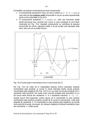 - 49 -
Notiuni de electrotehnicã si de matematicã: Page 49 of 102
Constatãm cã puterea momentanã are douã componente:
• O componentã constantã în timp, pe care o notãm cu P , ϕcos⋅⋅= IUP si
care este de fapt puterea realã consumatã în circuit; ea este reprezentatã
printr-o linie orizontalã în Fig.15.4;
• O componentã pulsatorie )2cos( ϕω −⋅⋅− tIU , care are frecventa dublã
decât tensiunea sau curentul prin circuit si care oscileazã în jurul liniei
orizontale din Fig. 15.4. Aceastã componentã nu contribuie la puterea
consumatã de circuit, valoarea medie a sa pe durata unei perioade este
zero, asa cum se va arãta mai jos.
Fig. 15.4 Curba puterii momentane într-un circuit serie R-L-C
Din Fig. 15.4 se vede cã în majoritatea timpului dintr-o perioadã, puterea
momentanã este pozitivã, si numai în douã intervale foarte scurte puterea
momentanã este negativã. Din Fig. 15.2 b si c se vede cã circuitul analizat are o
reactantã netã inductivã. Din acest motiv circuitul analizat este echivalent cu un
alt circuit serie format din rezistenta R si o reactantã inductivã CL XXX −= .
Aceste lucruri fiind precizate, putem spune cã în momentele în care puterea
momentanã este pozitivã, puterea circulã de la sursã la consumator, unde este
disipatã de rezistenta R . În momentele în care puterea este negativã, ea circulã
de la sarcinã la sursã, mai exact, din câmpul magnetic al bobinei rezultante (care
are inductanta X ) cãtre sursã.
ϕ
π2
(o perioadã)
tω
,u ,i p
u
i
p
ϕcosUIP =
(T)
o
 