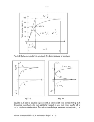 - 5 -
Notiuni de electrotehnicã si de matematicã: Page 5 of 102
Fig. 3.2 Curba curentului într-un circuit R-L la conectarea la tensiune
Fig. 3.3 Fig. 3.4
Ecuatia (3.2) este o ecuatie exponentialã, a cãrei curbã este arãtatã în Fig. 3.2.
Cresterea curentului este mai rapidã la început si apoi mai micã, astefel cã la
∞=t cresterea devine zero. Teoretic curentul atinge valoarea sa maximã mI la
2020
40
60
80
100
0
%dincurentulmaximIm
t
R
U
Im =
63.2%
R
L
=τ
τ5=t
)1( τ
t
m eIi
−
−=
R
U
−
R
U
t
tri
i
pi
i
0
t
U
U−
Ru
Lu
Ru ; Lu
Le uu −=
LR uuU +=
0
 