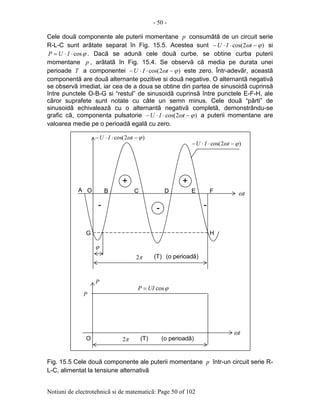 - 50 -
Notiuni de electrotehnicã si de matematicã: Page 50 of 102
Cele douã componente ale puterii momentane p consumãtã de un circuit serie
R-L-C sunt arãtate separat în Fig. 15.5. Acestea sunt )2cos( ϕω −⋅⋅− tIU si
ϕcos⋅⋅= IUP . Dacã se adunã cele douã curbe, se obtine curba puterii
momentane p , arãtatã în Fig. 15.4. Se observã cã media pe durata unei
perioade T a componentei )2cos( ϕω −⋅⋅− tIU este zero. Într-adevãr, aceastã
componentã are douã alternante pozitive si douã negative. O alternantã negativã
se observã imediat, iar cea de a doua se obtine din partea de sinusoidã cuprinsã
între punctele O-B-G si “restul” de sinusoidã cuprinsã între punctele E-F-H, ale
cãror suprafete sunt notate cu câte un semn minus. Cele douã “pãrti” de
sinusoidã echivaleazã cu o alternantã negativã completã, demonstrându-se
grafic cã, componenta pulsatorie )2cos( ϕω −⋅⋅− tIU a puterii momentane are
valoarea medie pe o perioadã egalã cu zero.
Fig. 15.5 Cele douã componente ale puterii momentane p într-un circuit serie R-
L-C, alimentat la tensiune alternativã
ϕ
π2 (o perioadã)
tω
ϕcosUIP =
(T)
OA B C D E F
G H
++++
--
π2 (T) (o perioadã)
P
P
tω
O
)2cos( ϕω −⋅⋅− tIU
)2cos( ϕω −⋅⋅− tIU
- -
 