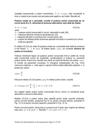 - 51 -
Notiuni de electrotehnicã si de matematicã: Page 51 of 102
Cealaltã componentã a puterii momentane, ϕcos⋅⋅= IUP , este constantã în
timp si media ei pe durata unei perioade este egalã cu ea însãsi. Rezultã cã:
Puterea medie pe o perioadã, numitã si puterea activã consumatã de un
circuit serie R-L-C, alimentat la tensiune alternativã, este datã de relatia:
ϕcos⋅⋅= IUP (15.2.5)
unde:
=P puterea activã consumatã în circuit, mãsuratã în watt, [W];
=U valoarea efectivã a tensiunii generatorului, [V];
=I valoarea efectivã a curentului prin circuitul serie, [A];
=ϕ unghiul de defazaj dintre tensiunea aplicatã circuitului si curentul prin circuit,
[rad] sau [grade].
În relatia (15.2.5) se vede cã puterea medie pe o perioadã este datã de produsul
a trei factori, U , I si ϕcos . Al treilea factor, ϕcos , se numeste factorul de
putere al circuitului.
Trebuie mentionat faptul cã puterea activã consumatã într-un astfel de circuit
este consumatã numai de rezistentã, condensatorul si bobina nu consumã
putere activã. Acest lucru rezultã usor dacã se exprimã factorul de putere, ϕcos ,
în functie de parametrii circuitului. În triunghiul impedantelor din Fig. 15.2c
cosinusul unghiului ϕ este egal cu raportul dintre cateta alãturatã unghiului ϕ si
ipotenuzã, adicã:
Z
R
=ϕcos (15.2.6)
Înlocuind relatia (15.2.6) pentru ϕcos în relatia puterii active, rezultã:
RIRIIRI
Z
U
Z
R
UIUIP 2
cos =⋅⋅=⋅⋅=⋅== ϕ (15.2.7)
S-a regãsit relatia puterii active consumatã într-un circuit cu rezistentã purã,
alimentat cu tensiune alternativã.
Relatia (15.2.5) a puterii active este valabilã pentru toate cazurile analizate:
pentru circuitul rezistiv, prezentat Fig.12.1a, pentru circuitul inductiv, prezentat în
Fig. 13.1a si pentru circuitul capacitiv, prezentat în Fig. 14.1a.
Pentru circuitul rezistiv, tensiunea si curentul sunt în fazã, deci unghiul de defazaj
este zero, 0=ϕ si 10cos = . Rezultã UIUIUIP =⋅=⋅= 10cos .
 