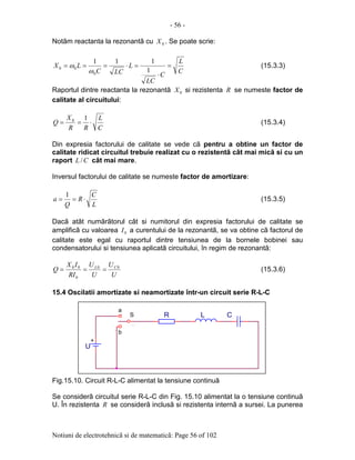 - 56 -
Notiuni de electrotehnicã si de matematicã: Page 56 of 102
Notãm reactanta la rezonantã cu 0X . Se poate scrie:
C
L
C
LC
L
LCC
LX =
⋅
=⋅===
1
111
0
00
ω
ω (15.3.3)
Raportul dintre reactanta la rezonantã 0X si rezistenta R se numeste factor de
calitate al circuitului:
C
L
RR
X
Q ⋅==
10
(15.3.4)
Din expresia factorului de calitate se vede cã pentru a obtine un factor de
calitate ridicat circuitul trebuie realizat cu o rezistentã cât mai micã si cu un
raport CL / cât mai mare.
Inversul factorului de calitate se numeste factor de amortizare:
L
C
R
Q
a ⋅==
1
(15.3.5)
Dacã atât numãrãtorul cât si numitorul din expresia factorului de calitate se
amplificã cu valoarea 0I a curentului de la rezonantã, se va obtine cã factorul de
calitate este egal cu raportul dintre tensiunea de la bornele bobinei sau
condensatorului si tensiunea aplicatã circuitului, în regim de rezonantã:
U
U
U
U
RI
IX
Q CL 00
0
00
=== (15.3.6)
15.4 Oscilatii amortizate si neamortizate într-un circuit serie R-L-C
Fig.15.10. Circuit R-L-C alimentat la tensiune continuã
Se considerã circuitul serie R-L-C din Fig. 15.10 alimentat la o tensiune continuã
U. În rezistenta R se considerã inclusã si rezistenta internã a sursei. La punerea
+
U
.
.
LRS
.
C
a
b
 