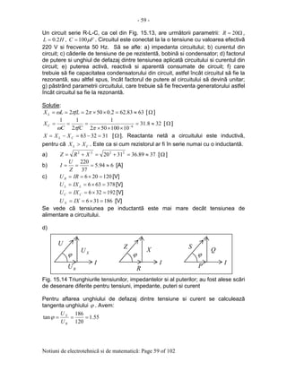 - 59 -
Notiuni de electrotehnicã si de matematicã: Page 59 of 102
Un circuit serie R-L-C, ca cel din Fig. 15.13, are urmãtorii parametrii: Ω= 20R ,
HL 2.0= , FC µ100= . Circuitul este conectat la la o tensiune cu valoarea efectivã
220 V si frecventa 50 Hz. Sã se afle: a) impedanta circuitului; b) curentul din
circuit; c) cãderile de tensiune de pe rezistentã, bobinã si condensator; d) factorul
de putere si unghiul de defazaj dintre tensiunea aplicatã circuitului si curentul din
circuit; e) puterea activã, reactivã si aparentã consumate de circuit; f) care
trebuie sã fie capacitatea condensatorului din circuit, astfel încât circuitul sã fie la
rezonantã, sau altfel spus, încât factorul de putere al circuitului sã devinã unitar;
g) pãstrând parametrii circuitului, care trebuie sã fie frecventa generatorului astfel
încât circuitul sa fie la rezonantã.
Solutie:
6383.622.05022 ≈=××=== ππω fLLX L [Ω ]
328.31
10100502
1
2
11
6
≈=
×××
=== −
ππω fCC
XC [Ω ]
313263 =−=−= CL XXX [Ω ]. Reactanta netã a circuitului este inductivã,
pentru cã CL XX > . Este ca si cum rezistorul ar fi în serie numai cu o inductantã.
a) 3789.363120 2222
≈=+=+= XRZ [Ω ]
b) 694.5
37
220
≈===
Z
U
I [A]
c) 120206 =×== IRUR [V]
378636 =×== LL IXU [V]
192326 =×== CC IXU [V]
186316 =×== IXU X [V]
Se vede cã tensiunea pe inductantã este mai mare decât tensiunea de
alimentare a circuitului.
d)
Fig. 15.14 Triunghiurile tensiunilor, impedantelor si al puterilor; au fost alese scãri
de desenare diferite pentru tensiuni, impedante, puteri si curent
Pentru aflarea unghiului de defazaj dintre tensiune si curent se calculeazã
tangenta unghiului ϕ . Avem:
55.1
120
186
tan ===
R
X
U
U
ϕ
R
Z
ϕ
I
X
ϕ
I
U
XU
RU
ϕ
I
S
P
Q
 