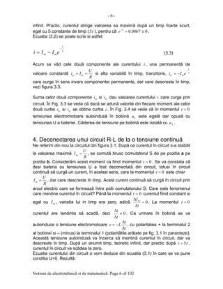 - 6 -
Notiuni de electrotehnicã si de matematicã: Page 6 of 102
infinit. Practic, curentul atinge valoarea sa maximã dupã un timp foarte scurt,
egal cu 5 constante de timp ( τ5 ), pentru cã 00067.05
≅=−
e .
Ecuatia (3.2) se poate scrie si astfel:
τ
t
mm eIIi
−
−= (3.3)
Acum se vãd cele douã componente ale curentului i , una permanentã de
valoare constantã
R
U
Ii mp == si alta variabilã în timp, tranzitorie, τ
t
mtr eIi
−
−=
care curge în sens invers componentei permanente, dar care descreste în timp,
vezi figura 3.3.
Suma celor douã componente pi si tri dau valoarea curentului i care curge prin
circuit. În Fig. 3.3 se vede cã dacã se adunã valorile din fiecare moment ale celor
douã curbe pi si tri se obtine curba i . În Fig. 3.4 se vede cã în momentul 0=t
tensiunea electromotoare autoindusã în bobinã eu este egalã dar opusã cu
tensiunea U a bateriei. Cãderea de tensiune pe bobinã este notatã cu Lu .
4. Deconectarea unui circuit R-L de la o tensiune continuã
Ne referim din nou la circuitul din figura 3.1. Dupã ce curentul în circuit s-a stabilit
la valoarea maximã
R
U
Im = , se comutã brusc comutatorul S de pe pozitia a pe
pozitia b. Considerãm acest moment ca fiind momentul 0=t . Se va constata cã
desi bateria cu tensiunea U a fost deconectatã din circuit, totusi în circuit
continuã sã curgã un curent, în acelasi sens, care la momentul 0=t este chiar
R
U
Im = , dar care descreste în timp. Acest curent continuã sã curgã în circuit prin
arcul electric care se formeazã între polii comutatorului S. Care este fenomenul
care mentine curentul în circuit? Pânã la momentul 0=t curentul fiind constant si
egal cu mI , variatia lui in timp era zero, adicã 0=
∆
∆
t
Im
. La momentul 0=t
curentul are tendinta sã scadã, deci 0≠
∆
∆
t
i
. Ca urmare în bobinã se va
autoinduce o tensiune electromotoare
t
i
Le
∆
∆
−= , cu polaritatea + la terminalul 2
al bobinei si – (minus) la terminalul 1 (polaritãtile arãtate pe fig. 3.1 în paranteze).
Aceastã tensiune autoindusã va încerca sã mentinã curentul în circuit, dar va
descreste în timp. Dupã un anumit timp, teoretic infinit, dar practic dupã τ5=t ,
curentul în circuit va scãdea la zero.
Ecuatia curentului din circuit o vom deduce din ecuatia (3.1) în care se va pune
conditia U=0. Rezultã:
 