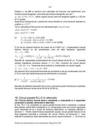 - 60 -
Notiuni de electrotehnicã si de matematicã: Page 60 of 102
Unghiul ϕ se aflã cu ajutorul unui calculator de buzunar mai performant, prin
functia inversã tangentei, care este denumitã arctangentã, sau tan-1
:
01
17.57)55.1(tan == −
ϕ , adicã unghiul (arcul) care are tangenta egalã cu 1.55 are
57.17 grade.
Acest lucru înseamnã cã, curentul din circuit rãmâne în urma tensiunii aplicate cu
unghiul 0
17.57=ϕ .
Tot cu calculatorul de buzunar se calculeazã apoi ϕcos si ϕsin :
5421.017.57coscos 0
==ϕ ;
84.017.57sinsin 0
==ϕ
e) 13206220 =×== UIS [VA];
71354.06220cos =××=Φ= UIP [W]
11098.110884.06220sin ≈=××=Φ= UIQ [VAR]
f) Ca sã se creascã factorul de putere de la 0.5421 la 1, condensatorul actual
trebuie înlocuit cu alt condensator care sã aibã reactanta capacitivã
Ω== 631 LC XX ;
63
1
1
1 ==
C
XC
ω
[Ω ]; 50525.50
63502
1
63
1
1 ≈=
××
=
×
=
πω
C [ Fµ ]
Rezultã cã, capacitatea condensatorul din circuit trebuie sã fie 50 Fµ . În aceastã
situatie impedanta circuitului devine Ω== 20RZ . Curentul din circuit devine
AI 1120/2200 == . Tensiunile de pe bobinã si condensator vor deveni egale:
VXIXIUU CLCL 693631100 =⋅====
Se observã cã la rezonantã tensiunile de pe bobinã si de pe condensator sunt de
3.15 ori mai mari decât tensiunea de alimentare a circuitului.
g) Hz
LC
f 58.35
101002.02
1
2
1
6
0 =
××
==
−
ππ
Rezultã cã pãstrând parametrii din circuit, rezonanta poate fi atinsã prin scãderea
frecventei tensiunii sursei de la 50 Hz la 35.58 Hz.
16. Circuit paralel R-L-C în alternativ
16.1 Circuit electric format dintr-o rezistentã, o inductantã si o capacitate
conectate în paralel, alimentat în alternativ
În Fig. 16.1.1 se considerã un circuit paralel format dintr-o rezistentã, o bobinã
fãrã pierderi (adicã fãrã rezistentã) si un condensator care are numai capacitate
purã, alimentat de la o sursã de tensiune alternativã, cu valoarea efectivã a
tensiunii U . Pentru determinarea impedantei acestui circuit paralel trebuie sã se
facã diagrama fazorialã a curentilor din circuit. Pentru cã tensiunea U este
aplicatã în paralel pe toate elementele de circuit, fazorul tensiunii U va fi luat ca
 