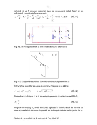 - 61 -
Notiuni de electrotehnicã si de matematicã: Page 61 of 102
referintã si va fi desenat orizontal. Apoi se deseneazã ceilalti fazori si se
calculeazã curentii prin fiecare ramurã:
R
U
IR = ;
fL
U
L
U
X
U
I
L
L
πω 2
=== ; fUCCU
C
U
X
U
I
C
C πω
ω
2
1
==== (16.1.1)
Fig. 16.1 Circuit paralel R-L-C alimentat la tensiune alternativã
Fig.16.2 Diagrama fazorialã a curentilor din circuitul paralel R-L-C
În triunghiul curentilor se aplicã teorema lui Pitagora si se obtine:
222
)( CLR IIII −+= ; 22
)( CLR IIII −+= (16.1.2)
Fãcând raportul dintre U si I se obtine impedanta circuitului paralel R-L-C:
I
U
Z = (16.1.3)
Unghiul de defazaj ϕ , dintre tensiunea aplicatã si curentul total de pe linia ce
duce spre cele trei elemente în paralel, se obtine prin calcularea tangentei de ϕ ,
.
.
L X
RI CI
C
R
.
I
IL
C
L
U
X
ϕ
U
RI
LI
CI
I
 